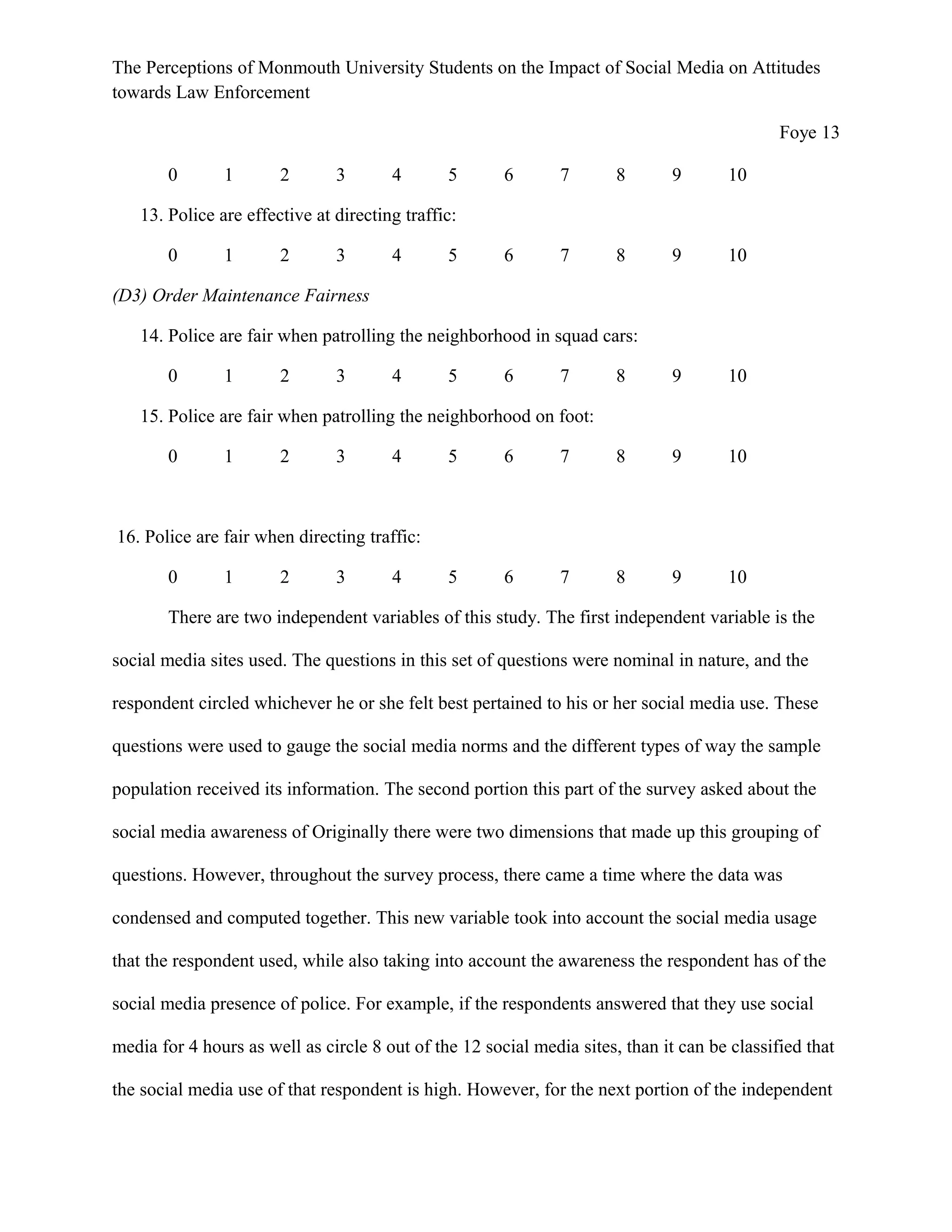 The Perceptions of Monmouth University Students on the Impact of Social Media on Attitudes
towards Law Enforcement
Foye 13
0 1 2 3 4 5 6 7 8 9 10
13. Police are effective at directing traffic:
0 1 2 3 4 5 6 7 8 9 10
(D3) Order Maintenance Fairness
14. Police are fair when patrolling the neighborhood in squad cars:
0 1 2 3 4 5 6 7 8 9 10
15. Police are fair when patrolling the neighborhood on foot:
0 1 2 3 4 5 6 7 8 9 10
16. Police are fair when directing traffic:
0 1 2 3 4 5 6 7 8 9 10
There are two independent variables of this study. The first independent variable is the
social media sites used. The questions in this set of questions were nominal in nature, and the
respondent circled whichever he or she felt best pertained to his or her social media use. These
questions were used to gauge the social media norms and the different types of way the sample
population received its information. The second portion this part of the survey asked about the
social media awareness of Originally there were two dimensions that made up this grouping of
questions. However, throughout the survey process, there came a time where the data was
condensed and computed together. This new variable took into account the social media usage
that the respondent used, while also taking into account the awareness the respondent has of the
social media presence of police. For example, if the respondents answered that they use social
media for 4 hours as well as circle 8 out of the 12 social media sites, than it can be classified that
the social media use of that respondent is high. However, for the next portion of the independent
 