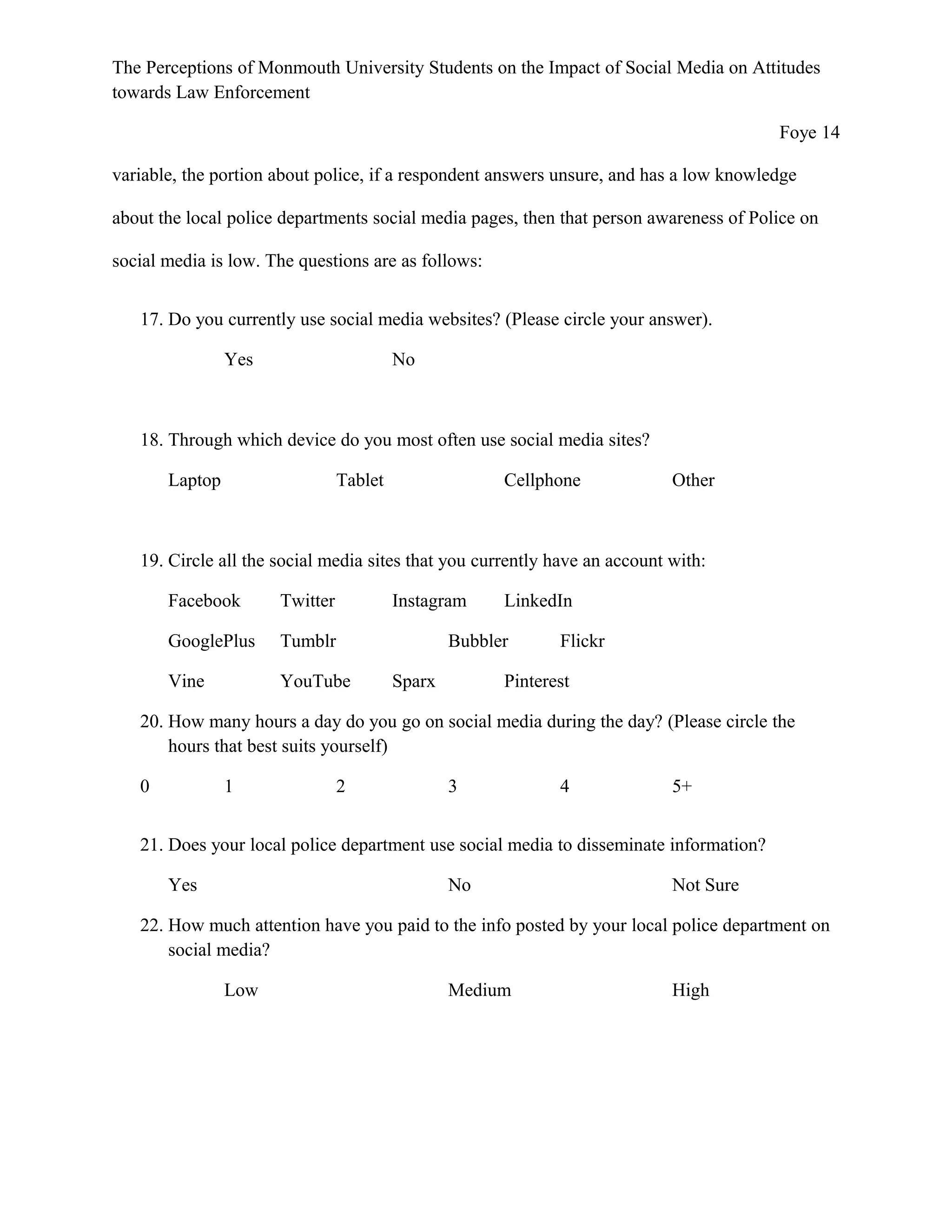 The Perceptions of Monmouth University Students on the Impact of Social Media on Attitudes
towards Law Enforcement
Foye 14
variable, the portion about police, if a respondent answers unsure, and has a low knowledge
about the local police departments social media pages, then that person awareness of Police on
social media is low. The questions are as follows:
17. Do you currently use social media websites? (Please circle your answer).
Yes No
18. Through which device do you most often use social media sites?
Laptop Tablet Cellphone Other
19. Circle all the social media sites that you currently have an account with:
Facebook Twitter Instagram LinkedIn
GooglePlus Tumblr Bubbler Flickr
Vine YouTube Sparx Pinterest
20. How many hours a day do you go on social media during the day? (Please circle the
hours that best suits yourself)
0 1 2 3 4 5+
21. Does your local police department use social media to disseminate information?
Yes No Not Sure
22. How much attention have you paid to the info posted by your local police department on
social media?
Low Medium High
 