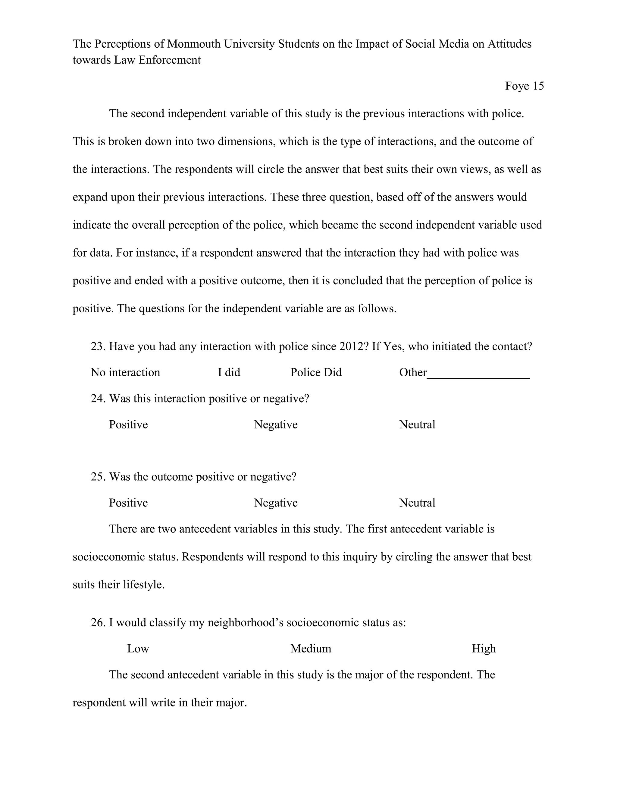 The Perceptions of Monmouth University Students on the Impact of Social Media on Attitudes
towards Law Enforcement
Foye 15
The second independent variable of this study is the previous interactions with police.
This is broken down into two dimensions, which is the type of interactions, and the outcome of
the interactions. The respondents will circle the answer that best suits their own views, as well as
expand upon their previous interactions. These three question, based off of the answers would
indicate the overall perception of the police, which became the second independent variable used
for data. For instance, if a respondent answered that the interaction they had with police was
positive and ended with a positive outcome, then it is concluded that the perception of police is
positive. The questions for the independent variable are as follows.
23. Have you had any interaction with police since 2012? If Yes, who initiated the contact?
No interaction I did Police Did Other_________________
24. Was this interaction positive or negative?
Positive Negative Neutral
25. Was the outcome positive or negative?
Positive Negative Neutral
There are two antecedent variables in this study. The first antecedent variable is
socioeconomic status. Respondents will respond to this inquiry by circling the answer that best
suits their lifestyle.
26. I would classify my neighborhood’s socioeconomic status as:
Low Medium High
The second antecedent variable in this study is the major of the respondent. The
respondent will write in their major.
 