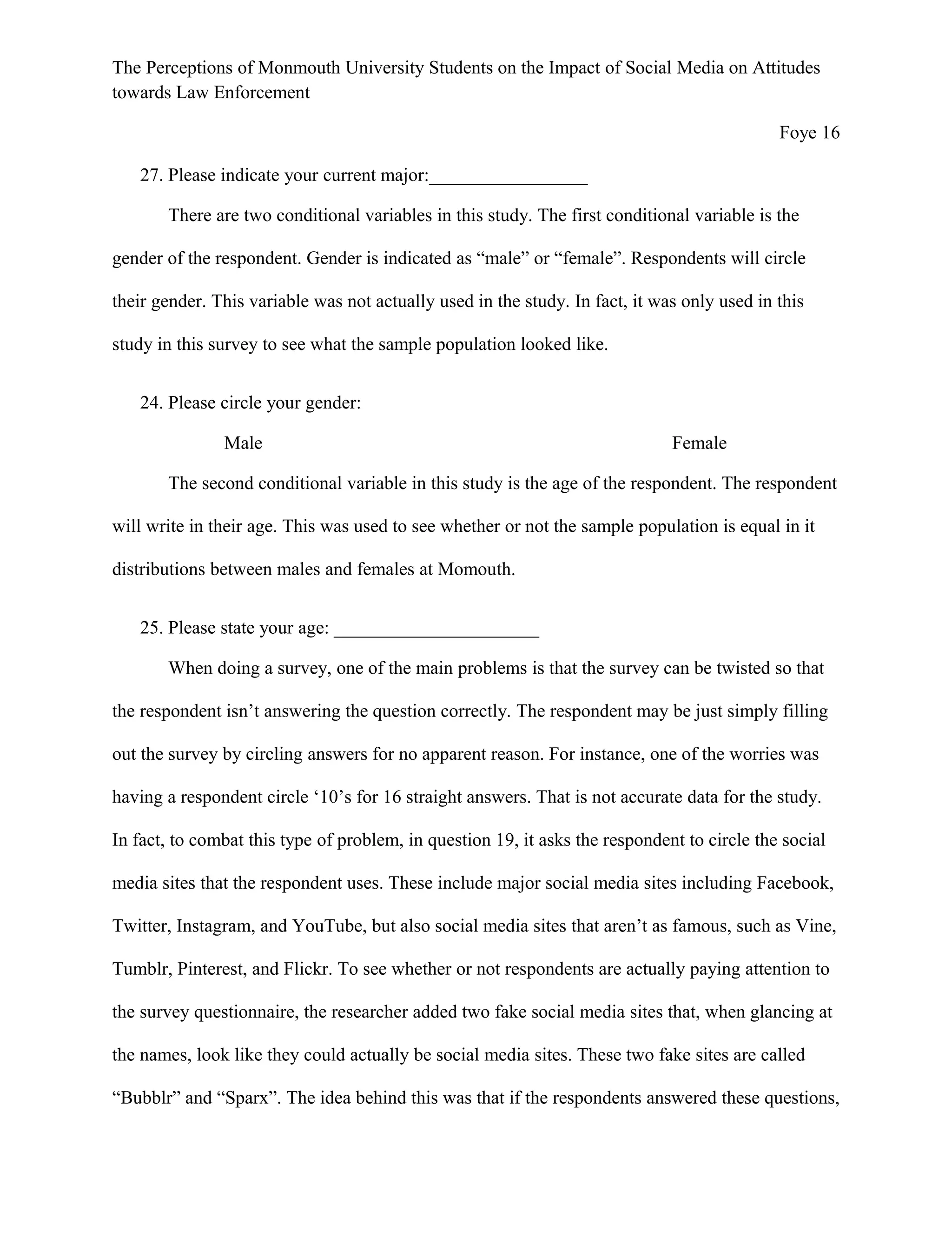 The Perceptions of Monmouth University Students on the Impact of Social Media on Attitudes
towards Law Enforcement
Foye 16
27. Please indicate your current major:_________________
There are two conditional variables in this study. The first conditional variable is the
gender of the respondent. Gender is indicated as “male” or “female”. Respondents will circle
their gender. This variable was not actually used in the study. In fact, it was only used in this
study in this survey to see what the sample population looked like.
24. Please circle your gender:
Male Female
The second conditional variable in this study is the age of the respondent. The respondent
will write in their age. This was used to see whether or not the sample population is equal in it
distributions between males and females at Momouth.
25. Please state your age: ______________________
When doing a survey, one of the main problems is that the survey can be twisted so that
the respondent isn’t answering the question correctly. The respondent may be just simply filling
out the survey by circling answers for no apparent reason. For instance, one of the worries was
having a respondent circle ‘10’s for 16 straight answers. That is not accurate data for the study.
In fact, to combat this type of problem, in question 19, it asks the respondent to circle the social
media sites that the respondent uses. These include major social media sites including Facebook,
Twitter, Instagram, and YouTube, but also social media sites that aren’t as famous, such as Vine,
Tumblr, Pinterest, and Flickr. To see whether or not respondents are actually paying attention to
the survey questionnaire, the researcher added two fake social media sites that, when glancing at
the names, look like they could actually be social media sites. These two fake sites are called
“Bubblr” and “Sparx”. The idea behind this was that if the respondents answered these questions,
 