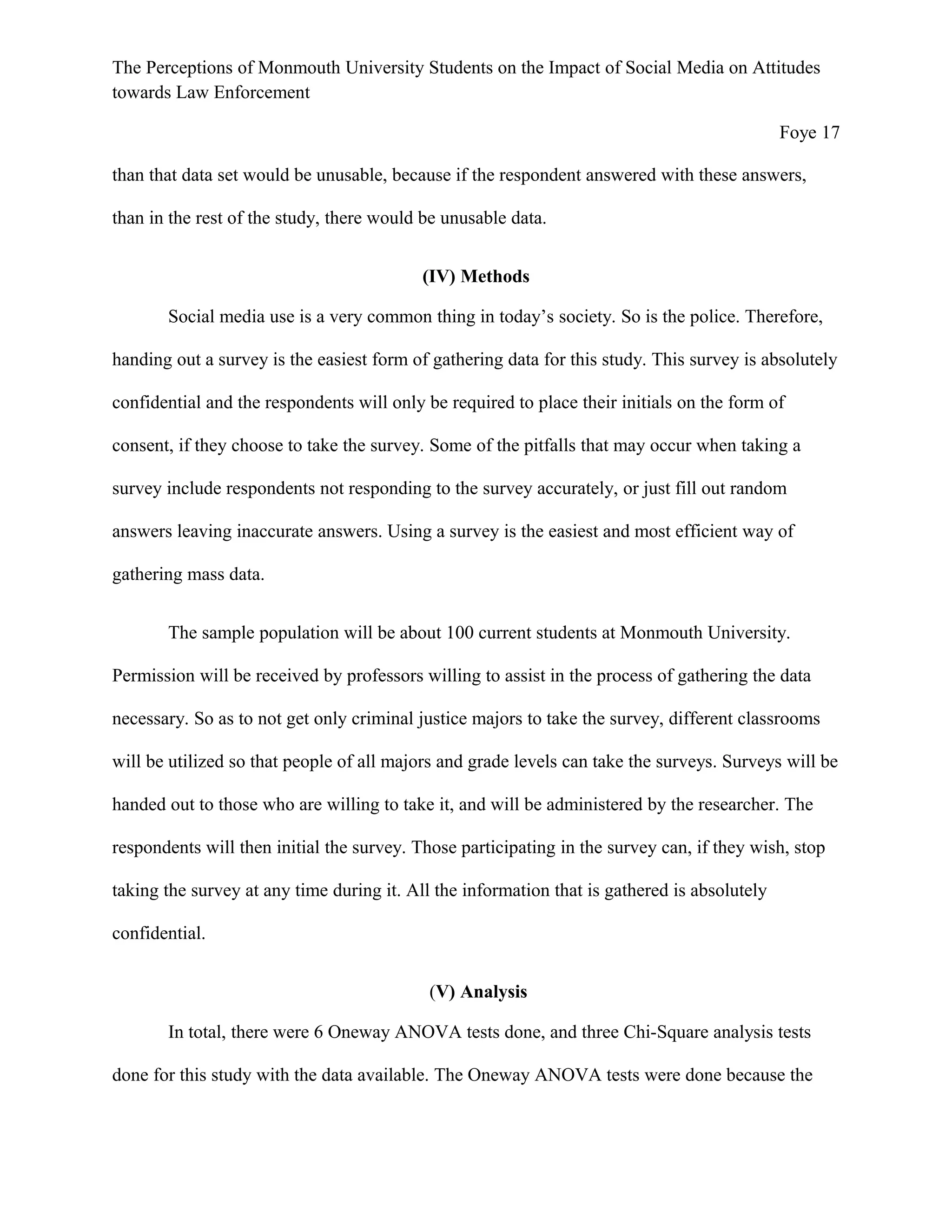 The Perceptions of Monmouth University Students on the Impact of Social Media on Attitudes
towards Law Enforcement
Foye 17
than that data set would be unusable, because if the respondent answered with these answers,
than in the rest of the study, there would be unusable data.
(IV) Methods
Social media use is a very common thing in today’s society. So is the police. Therefore,
handing out a survey is the easiest form of gathering data for this study. This survey is absolutely
confidential and the respondents will only be required to place their initials on the form of
consent, if they choose to take the survey. Some of the pitfalls that may occur when taking a
survey include respondents not responding to the survey accurately, or just fill out random
answers leaving inaccurate answers. Using a survey is the easiest and most efficient way of
gathering mass data.
The sample population will be about 100 current students at Monmouth University.
Permission will be received by professors willing to assist in the process of gathering the data
necessary. So as to not get only criminal justice majors to take the survey, different classrooms
will be utilized so that people of all majors and grade levels can take the surveys. Surveys will be
handed out to those who are willing to take it, and will be administered by the researcher. The
respondents will then initial the survey. Those participating in the survey can, if they wish, stop
taking the survey at any time during it. All the information that is gathered is absolutely
confidential.
(V) Analysis
In total, there were 6 Oneway ANOVA tests done, and three Chi-Square analysis tests
done for this study with the data available. The Oneway ANOVA tests were done because the
 