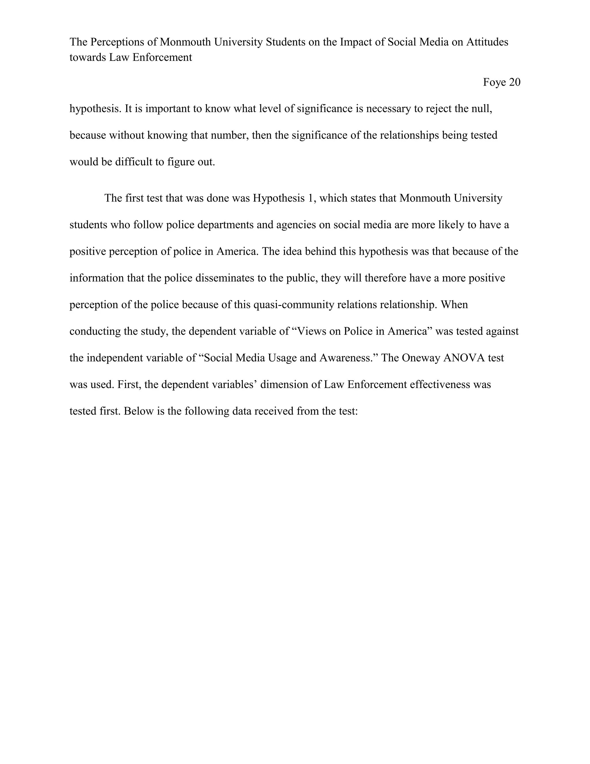 The Perceptions of Monmouth University Students on the Impact of Social Media on Attitudes
towards Law Enforcement
Foye 20
hypothesis. It is important to know what level of significance is necessary to reject the null,
because without knowing that number, then the significance of the relationships being tested
would be difficult to figure out.
The first test that was done was Hypothesis 1, which states that Monmouth University
students who follow police departments and agencies on social media are more likely to have a
positive perception of police in America. The idea behind this hypothesis was that because of the
information that the police disseminates to the public, they will therefore have a more positive
perception of the police because of this quasi-community relations relationship. When
conducting the study, the dependent variable of “Views on Police in America” was tested against
the independent variable of “Social Media Usage and Awareness.” The Oneway ANOVA test
was used. First, the dependent variables’ dimension of Law Enforcement effectiveness was
tested first. Below is the following data received from the test:
 