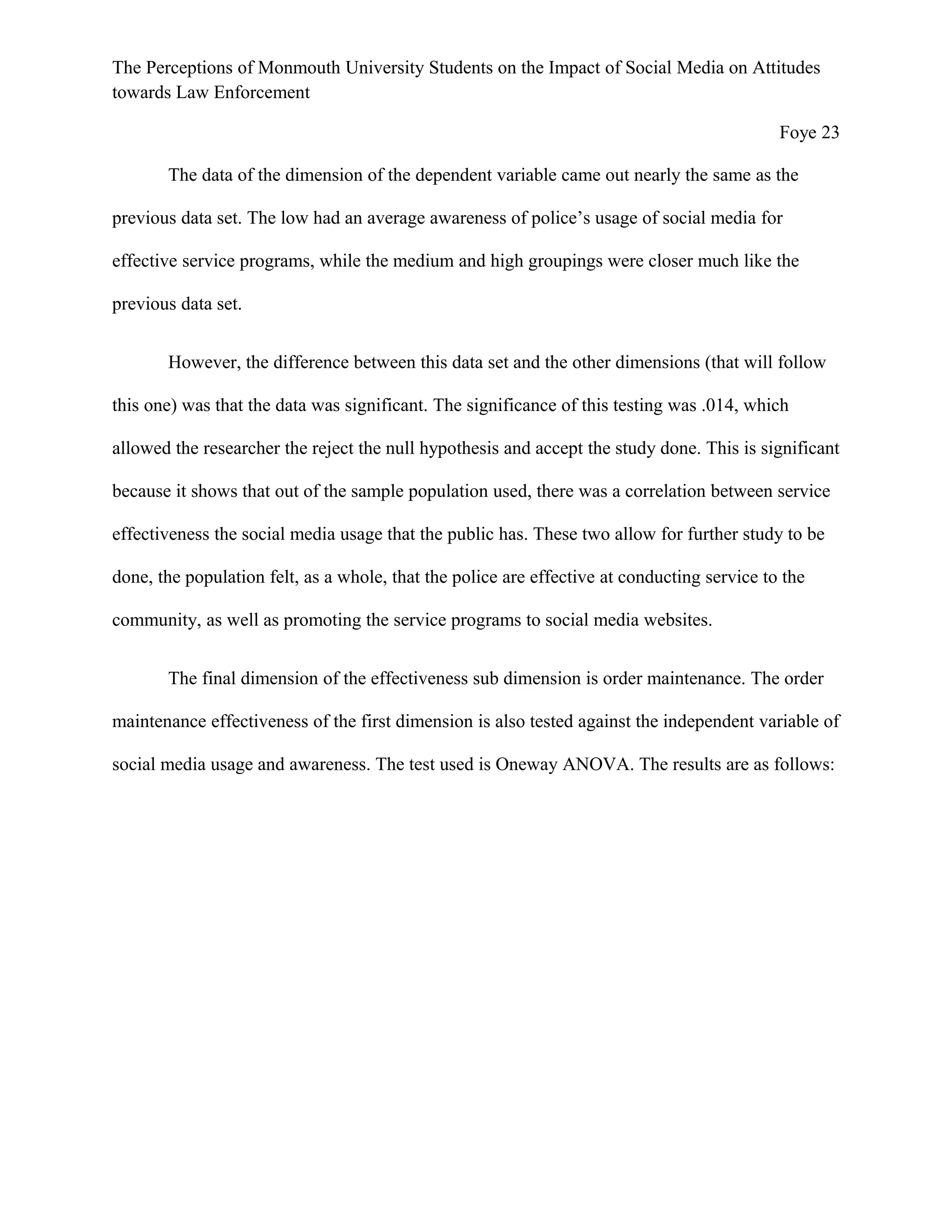 The Perceptions of Monmouth University Students on the Impact of Social Media on Attitudes
towards Law Enforcement
Foye 23
The data of the dimension of the dependent variable came out nearly the same as the
previous data set. The low had an average awareness of police’s usage of social media for
effective service programs, while the medium and high groupings were closer much like the
previous data set.
However, the difference between this data set and the other dimensions (that will follow
this one) was that the data was significant. The significance of this testing was .014, which
allowed the researcher the reject the null hypothesis and accept the study done. This is significant
because it shows that out of the sample population used, there was a correlation between service
effectiveness the social media usage that the public has. These two allow for further study to be
done, the population felt, as a whole, that the police are effective at conducting service to the
community, as well as promoting the service programs to social media websites.
The final dimension of the effectiveness sub dimension is order maintenance. The order
maintenance effectiveness of the first dimension is also tested against the independent variable of
social media usage and awareness. The test used is Oneway ANOVA. The results are as follows:
 