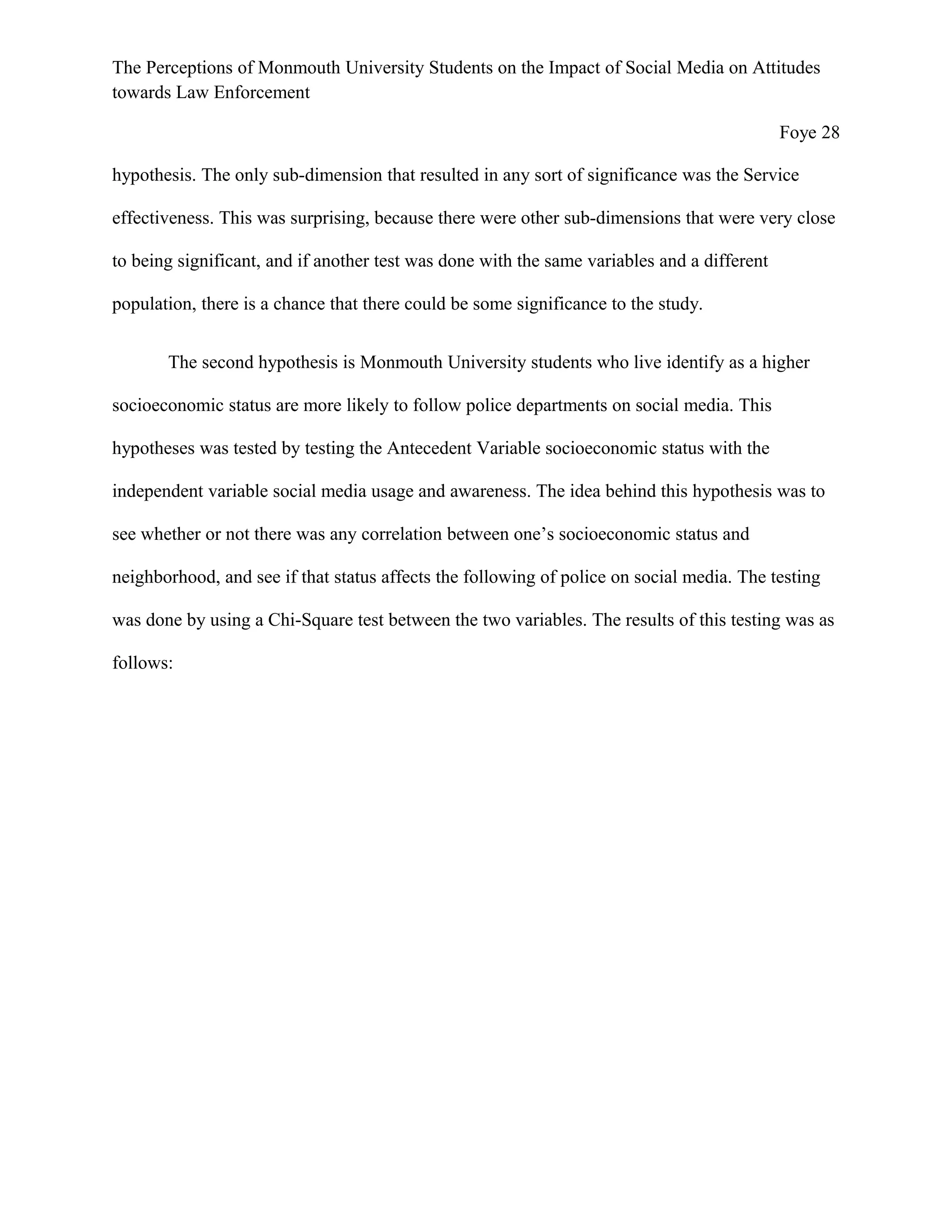 The Perceptions of Monmouth University Students on the Impact of Social Media on Attitudes
towards Law Enforcement
Foye 28
hypothesis. The only sub-dimension that resulted in any sort of significance was the Service
effectiveness. This was surprising, because there were other sub-dimensions that were very close
to being significant, and if another test was done with the same variables and a different
population, there is a chance that there could be some significance to the study.
The second hypothesis is Monmouth University students who live identify as a higher
socioeconomic status are more likely to follow police departments on social media. This
hypotheses was tested by testing the Antecedent Variable socioeconomic status with the
independent variable social media usage and awareness. The idea behind this hypothesis was to
see whether or not there was any correlation between one’s socioeconomic status and
neighborhood, and see if that status affects the following of police on social media. The testing
was done by using a Chi-Square test between the two variables. The results of this testing was as
follows:
 