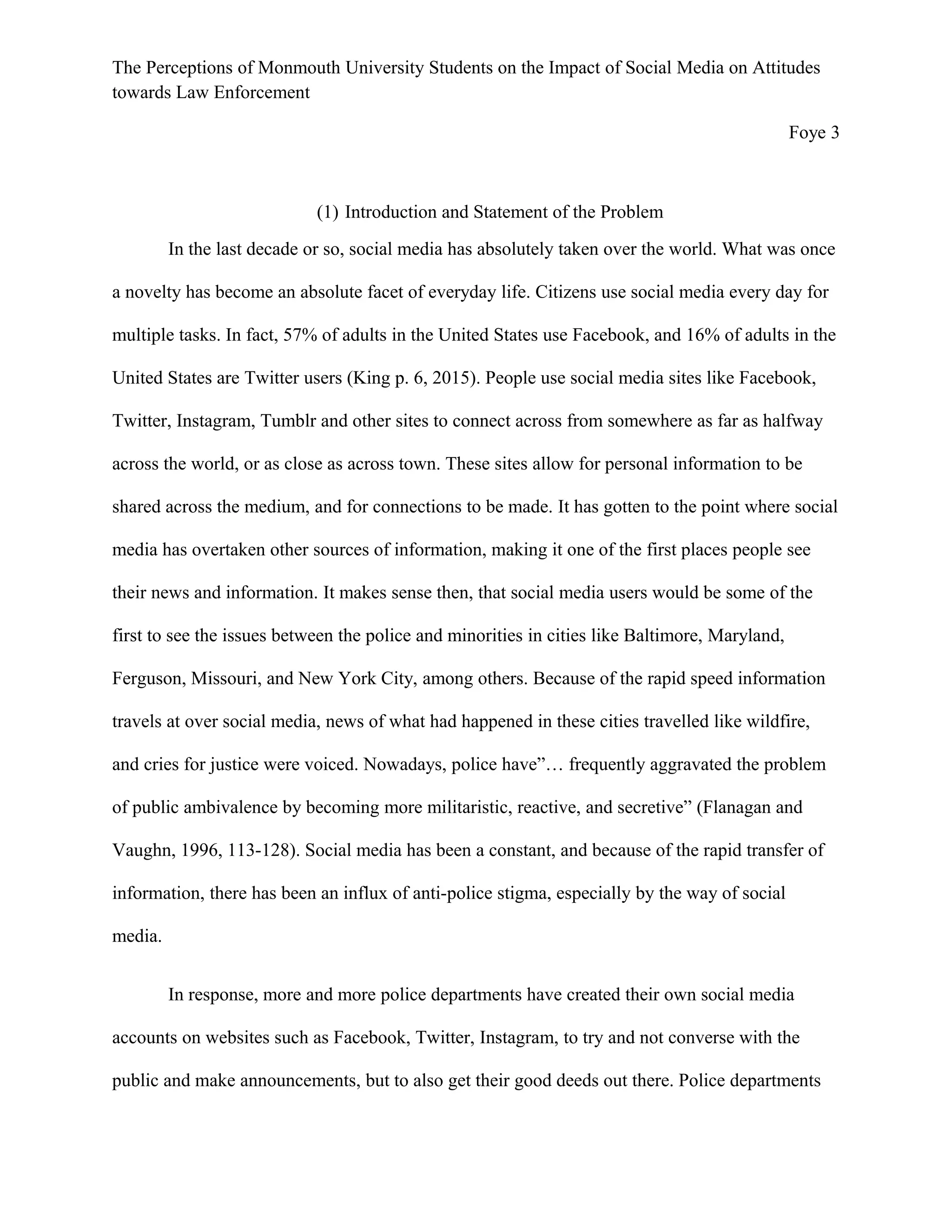 The Perceptions of Monmouth University Students on the Impact of Social Media on Attitudes
towards Law Enforcement
Foye 3
(1) Introduction and Statement of the Problem
In the last decade or so, social media has absolutely taken over the world. What was once
a novelty has become an absolute facet of everyday life. Citizens use social media every day for
multiple tasks. In fact, 57% of adults in the United States use Facebook, and 16% of adults in the
United States are Twitter users (King p. 6, 2015). People use social media sites like Facebook,
Twitter, Instagram, Tumblr and other sites to connect across from somewhere as far as halfway
across the world, or as close as across town. These sites allow for personal information to be
shared across the medium, and for connections to be made. It has gotten to the point where social
media has overtaken other sources of information, making it one of the first places people see
their news and information. It makes sense then, that social media users would be some of the
first to see the issues between the police and minorities in cities like Baltimore, Maryland,
Ferguson, Missouri, and New York City, among others. Because of the rapid speed information
travels at over social media, news of what had happened in these cities travelled like wildfire,
and cries for justice were voiced. Nowadays, police have”… frequently aggravated the problem
of public ambivalence by becoming more militaristic, reactive, and secretive” (Flanagan and
Vaughn, 1996, 113-128). Social media has been a constant, and because of the rapid transfer of
information, there has been an influx of anti-police stigma, especially by the way of social
media.
In response, more and more police departments have created their own social media
accounts on websites such as Facebook, Twitter, Instagram, to try and not converse with the
public and make announcements, but to also get their good deeds out there. Police departments
 