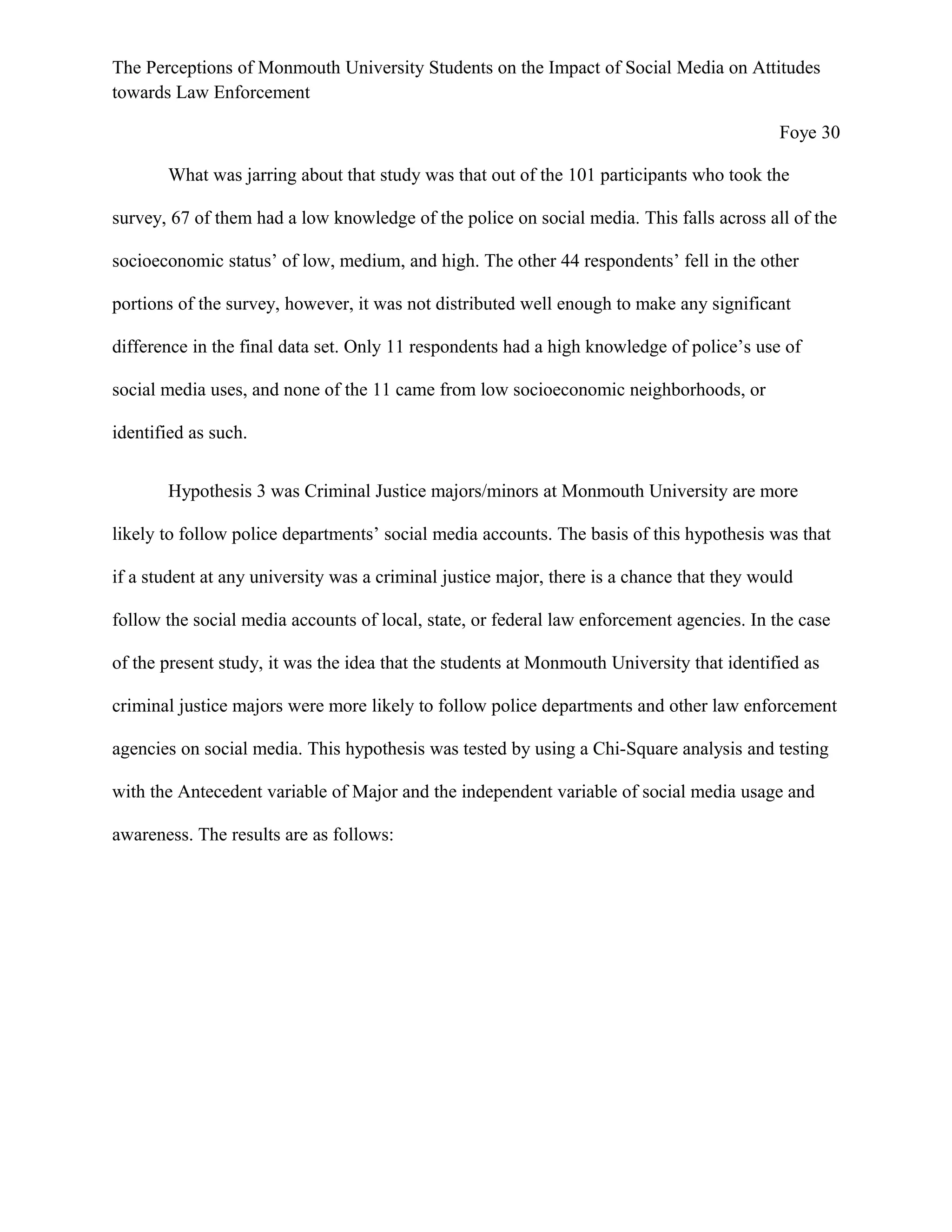 The Perceptions of Monmouth University Students on the Impact of Social Media on Attitudes
towards Law Enforcement
Foye 30
What was jarring about that study was that out of the 101 participants who took the
survey, 67 of them had a low knowledge of the police on social media. This falls across all of the
socioeconomic status’ of low, medium, and high. The other 44 respondents’ fell in the other
portions of the survey, however, it was not distributed well enough to make any significant
difference in the final data set. Only 11 respondents had a high knowledge of police’s use of
social media uses, and none of the 11 came from low socioeconomic neighborhoods, or
identified as such.
Hypothesis 3 was Criminal Justice majors/minors at Monmouth University are more
likely to follow police departments’ social media accounts. The basis of this hypothesis was that
if a student at any university was a criminal justice major, there is a chance that they would
follow the social media accounts of local, state, or federal law enforcement agencies. In the case
of the present study, it was the idea that the students at Monmouth University that identified as
criminal justice majors were more likely to follow police departments and other law enforcement
agencies on social media. This hypothesis was tested by using a Chi-Square analysis and testing
with the Antecedent variable of Major and the independent variable of social media usage and
awareness. The results are as follows:
 
