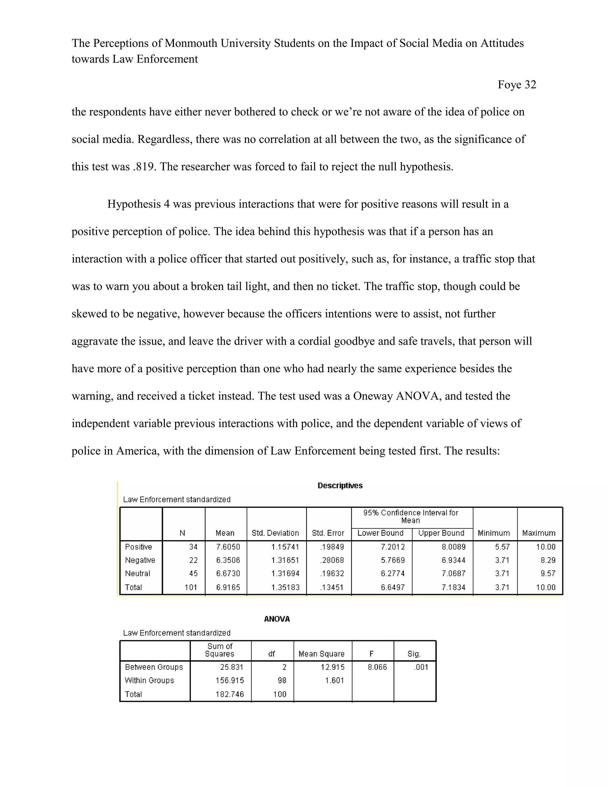 The Perceptions of Monmouth University Students on the Impact of Social Media on Attitudes
towards Law Enforcement
Foye 32
the respondents have either never bothered to check or we’re not aware of the idea of police on
social media. Regardless, there was no correlation at all between the two, as the significance of
this test was .819. The researcher was forced to fail to reject the null hypothesis.
Hypothesis 4 was previous interactions that were for positive reasons will result in a
positive perception of police. The idea behind this hypothesis was that if a person has an
interaction with a police officer that started out positively, such as, for instance, a traffic stop that
was to warn you about a broken tail light, and then no ticket. The traffic stop, though could be
skewed to be negative, however because the officers intentions were to assist, not further
aggravate the issue, and leave the driver with a cordial goodbye and safe travels, that person will
have more of a positive perception than one who had nearly the same experience besides the
warning, and received a ticket instead. The test used was a Oneway ANOVA, and tested the
independent variable previous interactions with police, and the dependent variable of views of
police in America, with the dimension of Law Enforcement being tested first. The results:
 