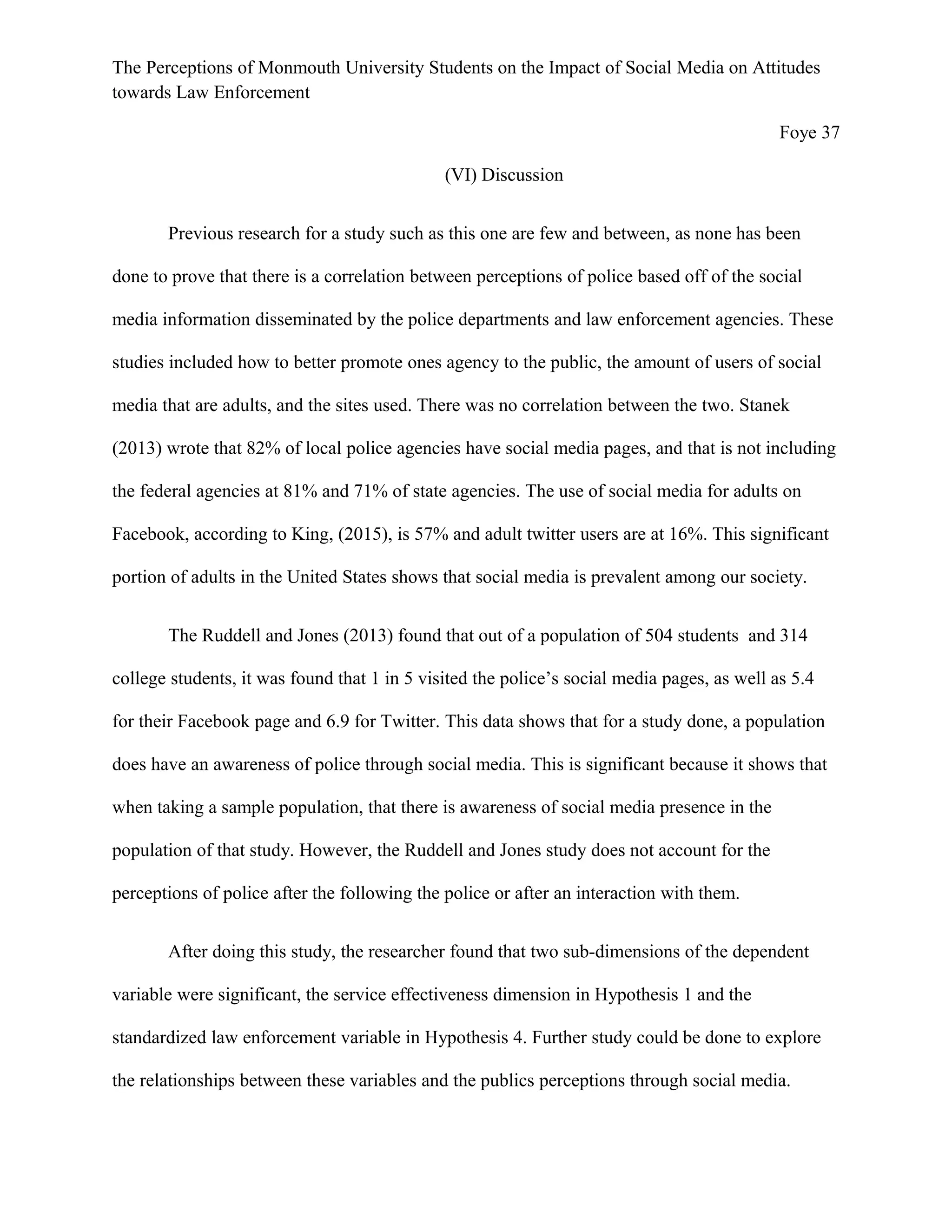 The Perceptions of Monmouth University Students on the Impact of Social Media on Attitudes
towards Law Enforcement
Foye 37
(VI) Discussion
Previous research for a study such as this one are few and between, as none has been
done to prove that there is a correlation between perceptions of police based off of the social
media information disseminated by the police departments and law enforcement agencies. These
studies included how to better promote ones agency to the public, the amount of users of social
media that are adults, and the sites used. There was no correlation between the two. Stanek
(2013) wrote that 82% of local police agencies have social media pages, and that is not including
the federal agencies at 81% and 71% of state agencies. The use of social media for adults on
Facebook, according to King, (2015), is 57% and adult twitter users are at 16%. This significant
portion of adults in the United States shows that social media is prevalent among our society.
The Ruddell and Jones (2013) found that out of a population of 504 students and 314
college students, it was found that 1 in 5 visited the police’s social media pages, as well as 5.4
for their Facebook page and 6.9 for Twitter. This data shows that for a study done, a population
does have an awareness of police through social media. This is significant because it shows that
when taking a sample population, that there is awareness of social media presence in the
population of that study. However, the Ruddell and Jones study does not account for the
perceptions of police after the following the police or after an interaction with them.
After doing this study, the researcher found that two sub-dimensions of the dependent
variable were significant, the service effectiveness dimension in Hypothesis 1 and the
standardized law enforcement variable in Hypothesis 4. Further study could be done to explore
the relationships between these variables and the publics perceptions through social media.
 