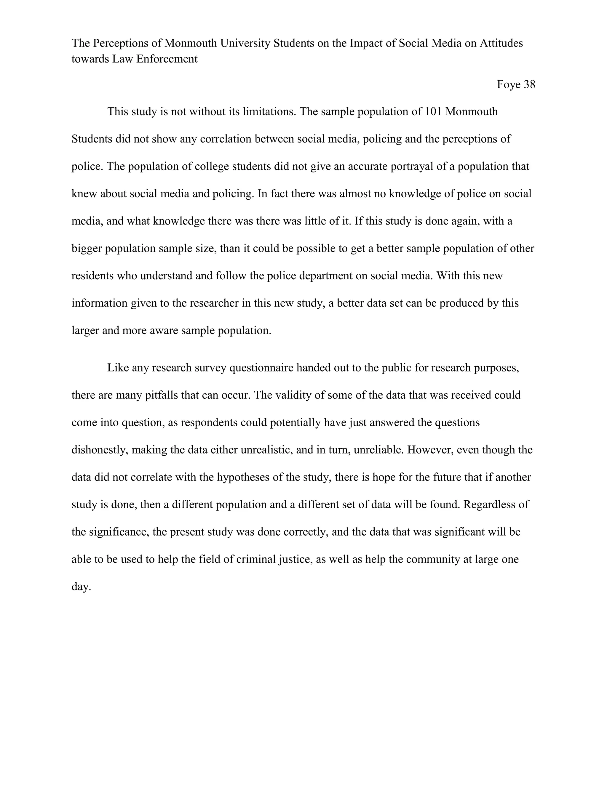 The Perceptions of Monmouth University Students on the Impact of Social Media on Attitudes
towards Law Enforcement
Foye 38
This study is not without its limitations. The sample population of 101 Monmouth
Students did not show any correlation between social media, policing and the perceptions of
police. The population of college students did not give an accurate portrayal of a population that
knew about social media and policing. In fact there was almost no knowledge of police on social
media, and what knowledge there was there was little of it. If this study is done again, with a
bigger population sample size, than it could be possible to get a better sample population of other
residents who understand and follow the police department on social media. With this new
information given to the researcher in this new study, a better data set can be produced by this
larger and more aware sample population.
Like any research survey questionnaire handed out to the public for research purposes,
there are many pitfalls that can occur. The validity of some of the data that was received could
come into question, as respondents could potentially have just answered the questions
dishonestly, making the data either unrealistic, and in turn, unreliable. However, even though the
data did not correlate with the hypotheses of the study, there is hope for the future that if another
study is done, then a different population and a different set of data will be found. Regardless of
the significance, the present study was done correctly, and the data that was significant will be
able to be used to help the field of criminal justice, as well as help the community at large one
day.
 