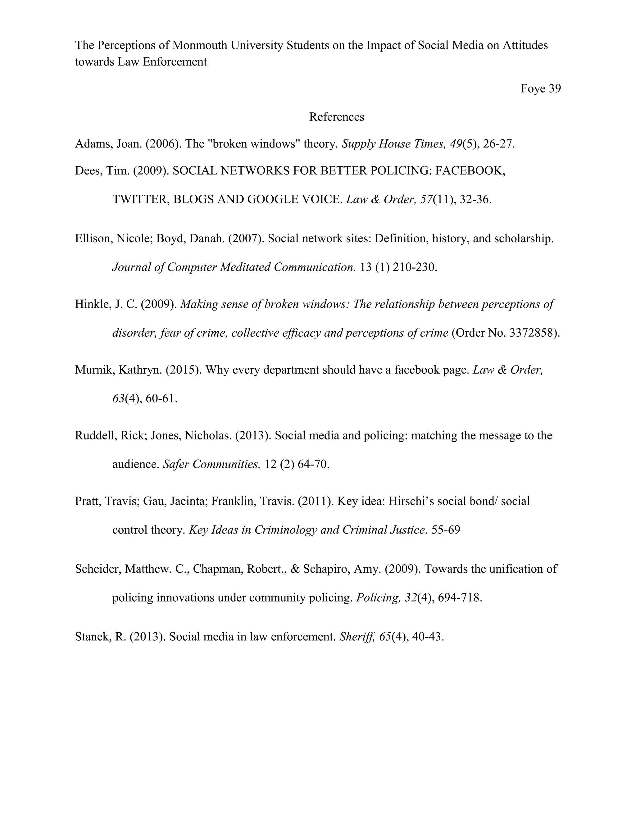 The Perceptions of Monmouth University Students on the Impact of Social Media on Attitudes
towards Law Enforcement
Foye 39
References
Adams, Joan. (2006). The "broken windows" theory. Supply House Times, 49(5), 26-27.
Dees, Tim. (2009). SOCIAL NETWORKS FOR BETTER POLICING: FACEBOOK,
TWITTER, BLOGS AND GOOGLE VOICE. Law & Order, 57(11), 32-36.
Ellison, Nicole; Boyd, Danah. (2007). Social network sites: Definition, history, and scholarship.
Journal of Computer Meditated Communication. 13 (1) 210-230.
Hinkle, J. C. (2009). Making sense of broken windows: The relationship between perceptions of
disorder, fear of crime, collective efficacy and perceptions of crime (Order No. 3372858).
Murnik, Kathryn. (2015). Why every department should have a facebook page. Law & Order,
63(4), 60-61.
Ruddell, Rick; Jones, Nicholas. (2013). Social media and policing: matching the message to the
audience. Safer Communities, 12 (2) 64-70.
Pratt, Travis; Gau, Jacinta; Franklin, Travis. (2011). Key idea: Hirschi’s social bond/ social
control theory. Key Ideas in Criminology and Criminal Justice. 55-69
Scheider, Matthew. C., Chapman, Robert., & Schapiro, Amy. (2009). Towards the unification of
policing innovations under community policing. Policing, 32(4), 694-718.
Stanek, R. (2013). Social media in law enforcement. Sheriff, 65(4), 40-43.
 