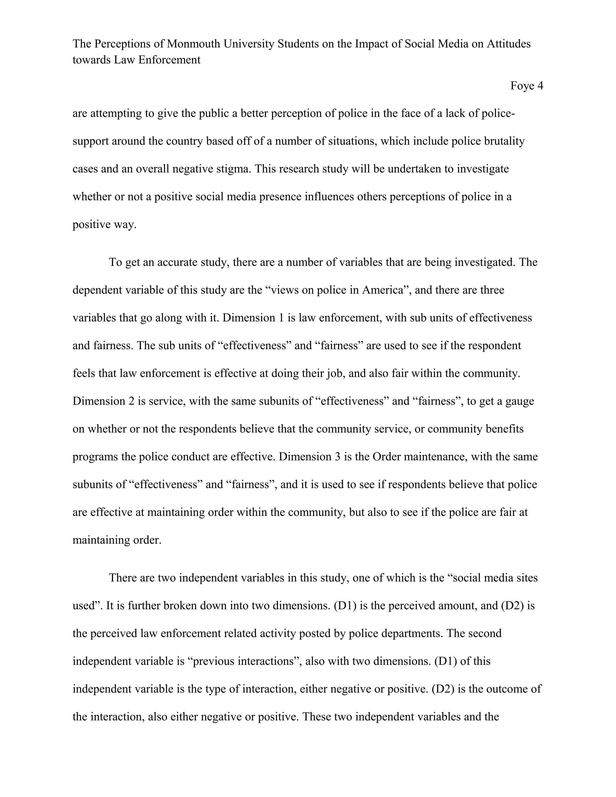 The Perceptions of Monmouth University Students on the Impact of Social Media on Attitudes
towards Law Enforcement
Foye 4
are attempting to give the public a better perception of police in the face of a lack of police-
support around the country based off of a number of situations, which include police brutality
cases and an overall negative stigma. This research study will be undertaken to investigate
whether or not a positive social media presence influences others perceptions of police in a
positive way.
To get an accurate study, there are a number of variables that are being investigated. The
dependent variable of this study are the “views on police in America”, and there are three
variables that go along with it. Dimension 1 is law enforcement, with sub units of effectiveness
and fairness. The sub units of “effectiveness” and “fairness” are used to see if the respondent
feels that law enforcement is effective at doing their job, and also fair within the community.
Dimension 2 is service, with the same subunits of “effectiveness” and “fairness”, to get a gauge
on whether or not the respondents believe that the community service, or community benefits
programs the police conduct are effective. Dimension 3 is the Order maintenance, with the same
subunits of “effectiveness” and “fairness”, and it is used to see if respondents believe that police
are effective at maintaining order within the community, but also to see if the police are fair at
maintaining order.
There are two independent variables in this study, one of which is the “social media sites
used”. It is further broken down into two dimensions. (D1) is the perceived amount, and (D2) is
the perceived law enforcement related activity posted by police departments. The second
independent variable is “previous interactions”, also with two dimensions. (D1) of this
independent variable is the type of interaction, either negative or positive. (D2) is the outcome of
the interaction, also either negative or positive. These two independent variables and the
 