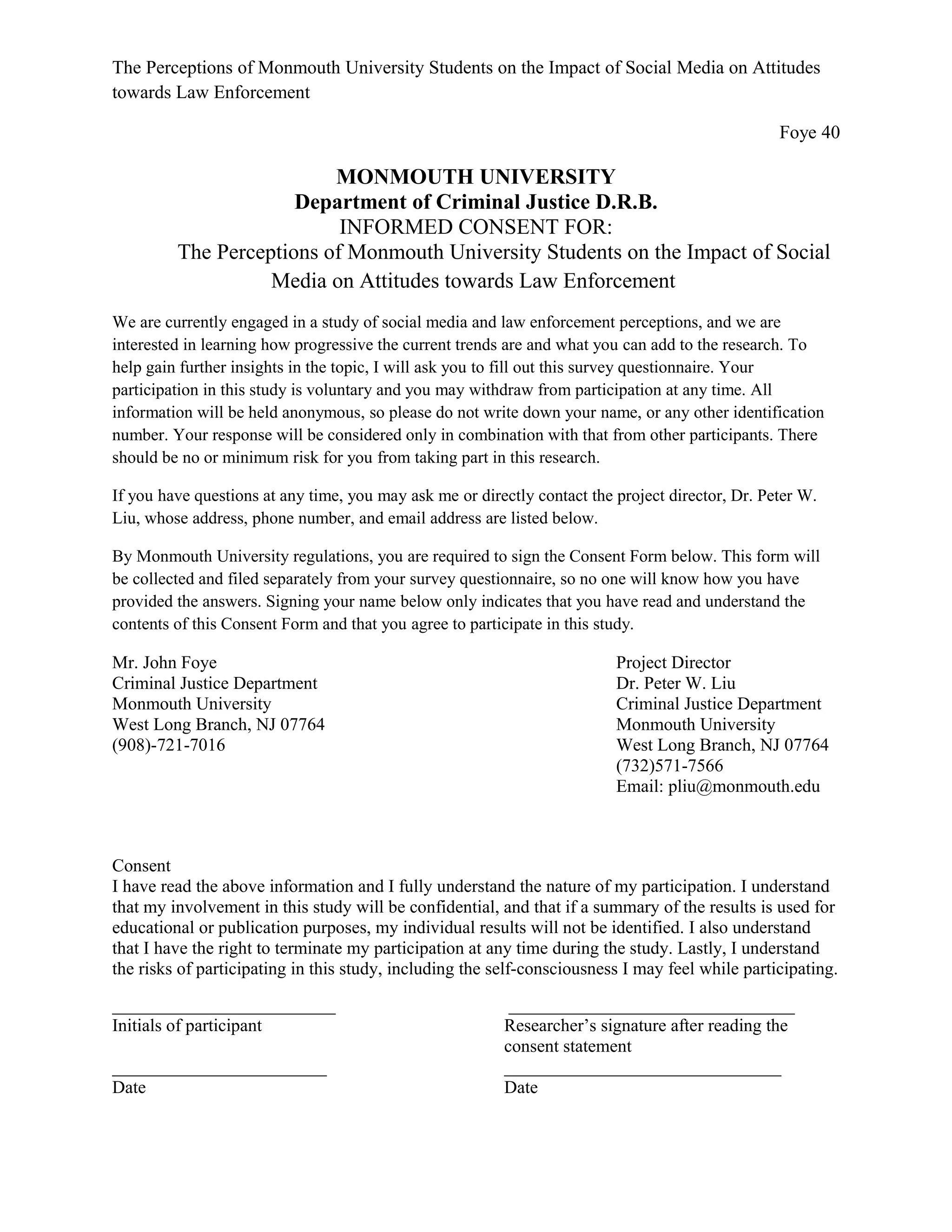 The Perceptions of Monmouth University Students on the Impact of Social Media on Attitudes
towards Law Enforcement
Foye 40
MONMOUTH UNIVERSITY
Department of Criminal Justice D.R.B.
INFORMED CONSENT FOR:
The Perceptions of Monmouth University Students on the Impact of Social
Media on Attitudes towards Law Enforcement
We are currently engaged in a study of social media and law enforcement perceptions, and we are
interested in learning how progressive the current trends are and what you can add to the research. To
help gain further insights in the topic, I will ask you to fill out this survey questionnaire. Your
participation in this study is voluntary and you may withdraw from participation at any time. All
information will be held anonymous, so please do not write down your name, or any other identification
number. Your response will be considered only in combination with that from other participants. There
should be no or minimum risk for you from taking part in this research.
If you have questions at any time, you may ask me or directly contact the project director, Dr. Peter W.
Liu, whose address, phone number, and email address are listed below.
By Monmouth University regulations, you are required to sign the Consent Form below. This form will
be collected and filed separately from your survey questionnaire, so no one will know how you have
provided the answers. Signing your name below only indicates that you have read and understand the
contents of this Consent Form and that you agree to participate in this study.
Mr. John Foye Project Director
Criminal Justice Department Dr. Peter W. Liu
Monmouth University Criminal Justice Department
West Long Branch, NJ 07764 Monmouth University
(908)-721-7016 West Long Branch, NJ 07764
(732)571-7566
Email: pliu@monmouth.edu
Consent
I have read the above information and I fully understand the nature of my participation. I understand
that my involvement in this study will be confidential, and that if a summary of the results is used for
educational or publication purposes, my individual results will not be identified. I also understand
that I have the right to terminate my participation at any time during the study. Lastly, I understand
the risks of participating in this study, including the self-consciousness I may feel while participating.
_________________________ ________________________________
Initials of participant Researcher’s signature after reading the
consent statement
________________________ _______________________________
Date Date
 