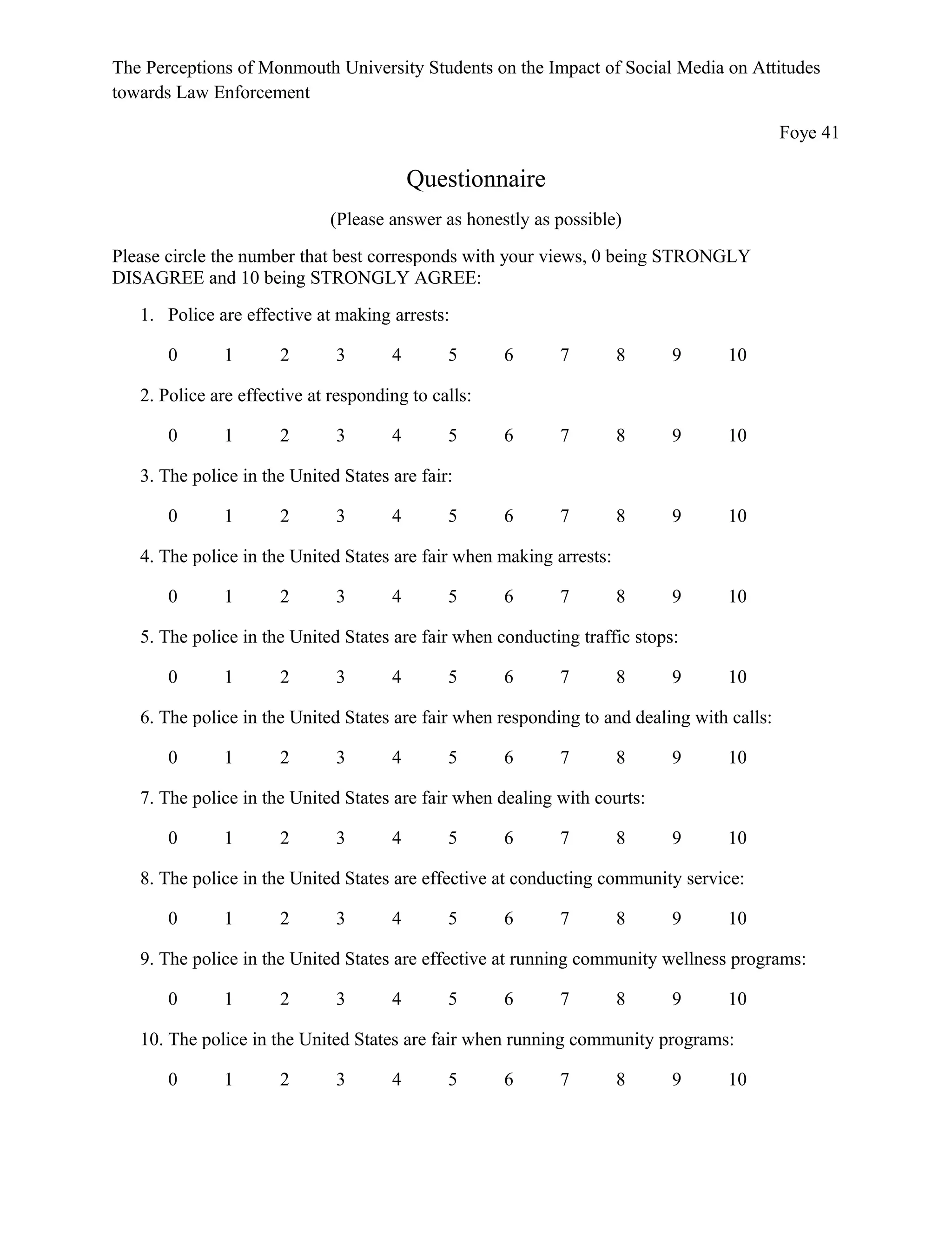 The Perceptions of Monmouth University Students on the Impact of Social Media on Attitudes
towards Law Enforcement
Foye 41
Questionnaire
(Please answer as honestly as possible)
Please circle the number that best corresponds with your views, 0 being STRONGLY
DISAGREE and 10 being STRONGLY AGREE:
1. Police are effective at making arrests:
0 1 2 3 4 5 6 7 8 9 10
2. Police are effective at responding to calls:
0 1 2 3 4 5 6 7 8 9 10
3. The police in the United States are fair:
0 1 2 3 4 5 6 7 8 9 10
4. The police in the United States are fair when making arrests:
0 1 2 3 4 5 6 7 8 9 10
5. The police in the United States are fair when conducting traffic stops:
0 1 2 3 4 5 6 7 8 9 10
6. The police in the United States are fair when responding to and dealing with calls:
0 1 2 3 4 5 6 7 8 9 10
7. The police in the United States are fair when dealing with courts:
0 1 2 3 4 5 6 7 8 9 10
8. The police in the United States are effective at conducting community service:
0 1 2 3 4 5 6 7 8 9 10
9. The police in the United States are effective at running community wellness programs:
0 1 2 3 4 5 6 7 8 9 10
10. The police in the United States are fair when running community programs:
0 1 2 3 4 5 6 7 8 9 10
 