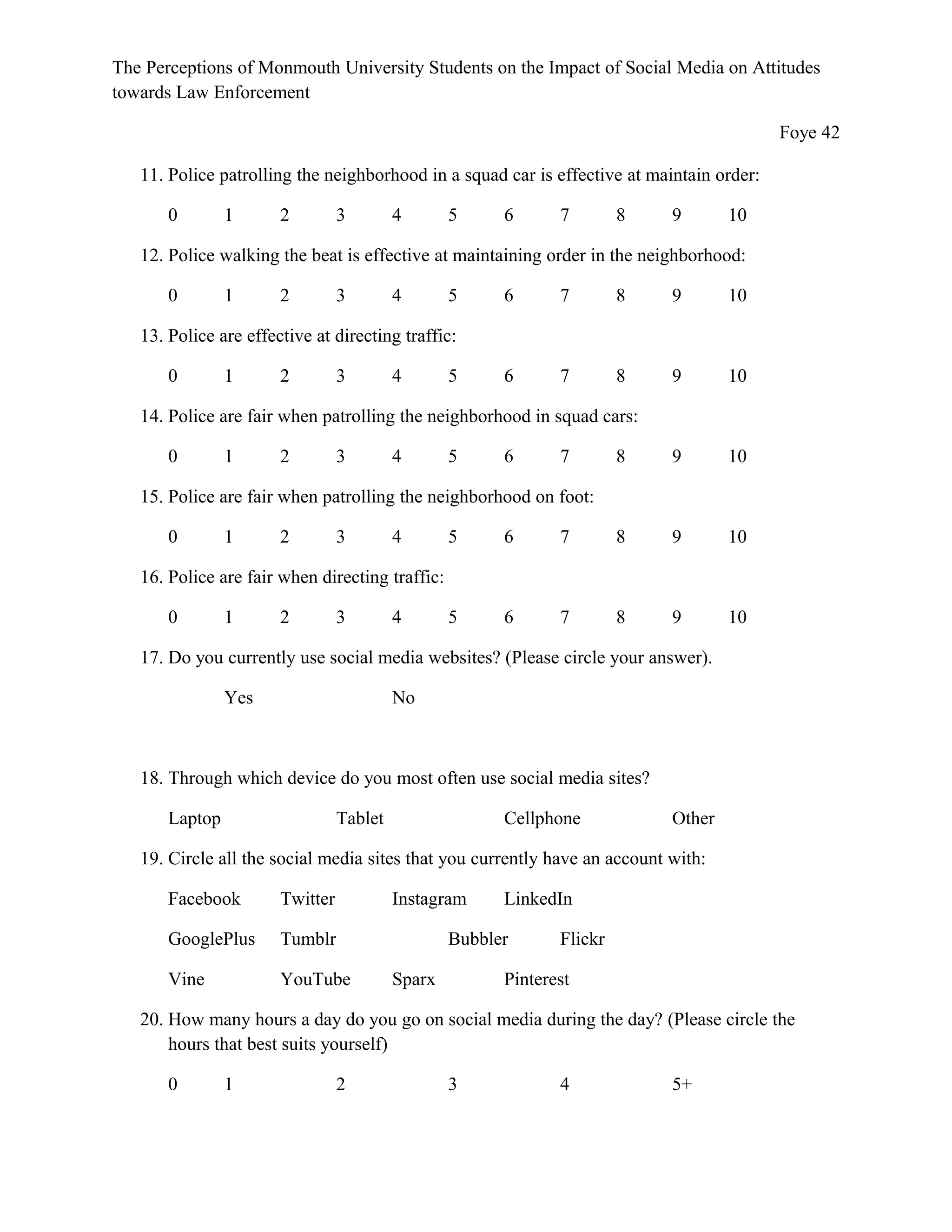 The Perceptions of Monmouth University Students on the Impact of Social Media on Attitudes
towards Law Enforcement
Foye 42
11. Police patrolling the neighborhood in a squad car is effective at maintain order:
0 1 2 3 4 5 6 7 8 9 10
12. Police walking the beat is effective at maintaining order in the neighborhood:
0 1 2 3 4 5 6 7 8 9 10
13. Police are effective at directing traffic:
0 1 2 3 4 5 6 7 8 9 10
14. Police are fair when patrolling the neighborhood in squad cars:
0 1 2 3 4 5 6 7 8 9 10
15. Police are fair when patrolling the neighborhood on foot:
0 1 2 3 4 5 6 7 8 9 10
16. Police are fair when directing traffic:
0 1 2 3 4 5 6 7 8 9 10
17. Do you currently use social media websites? (Please circle your answer).
Yes No
18. Through which device do you most often use social media sites?
Laptop Tablet Cellphone Other
19. Circle all the social media sites that you currently have an account with:
Facebook Twitter Instagram LinkedIn
GooglePlus Tumblr Bubbler Flickr
Vine YouTube Sparx Pinterest
20. How many hours a day do you go on social media during the day? (Please circle the
hours that best suits yourself)
0 1 2 3 4 5+
 