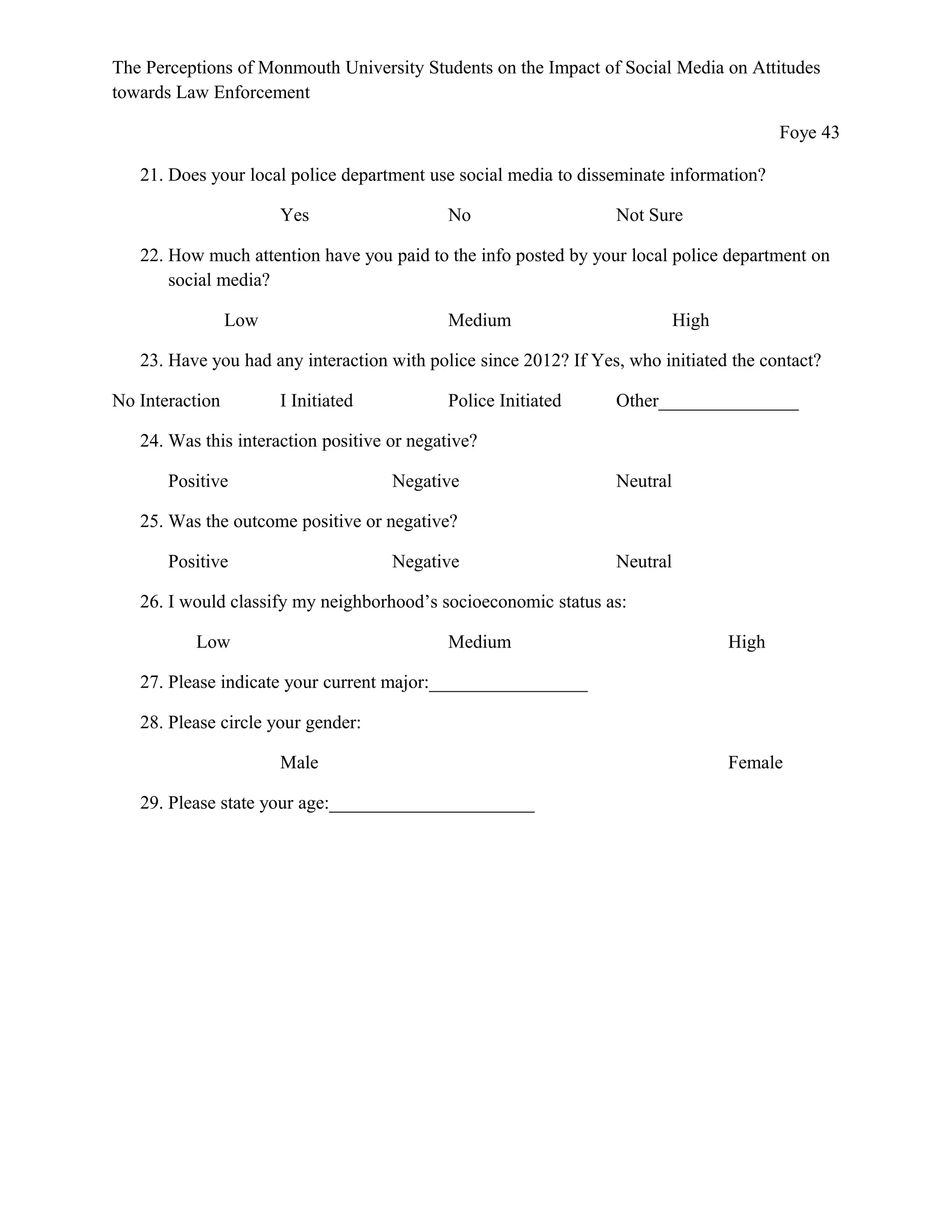 The Perceptions of Monmouth University Students on the Impact of Social Media on Attitudes
towards Law Enforcement
Foye 43
21. Does your local police department use social media to disseminate information?
Yes No Not Sure
22. How much attention have you paid to the info posted by your local police department on
social media?
Low Medium High
23. Have you had any interaction with police since 2012? If Yes, who initiated the contact?
No Interaction I Initiated Police Initiated Other_______________
24. Was this interaction positive or negative?
Positive Negative Neutral
25. Was the outcome positive or negative?
Positive Negative Neutral
26. I would classify my neighborhood’s socioeconomic status as:
Low Medium High
27. Please indicate your current major:_________________
28. Please circle your gender:
Male Female
29. Please state your age:______________________
 