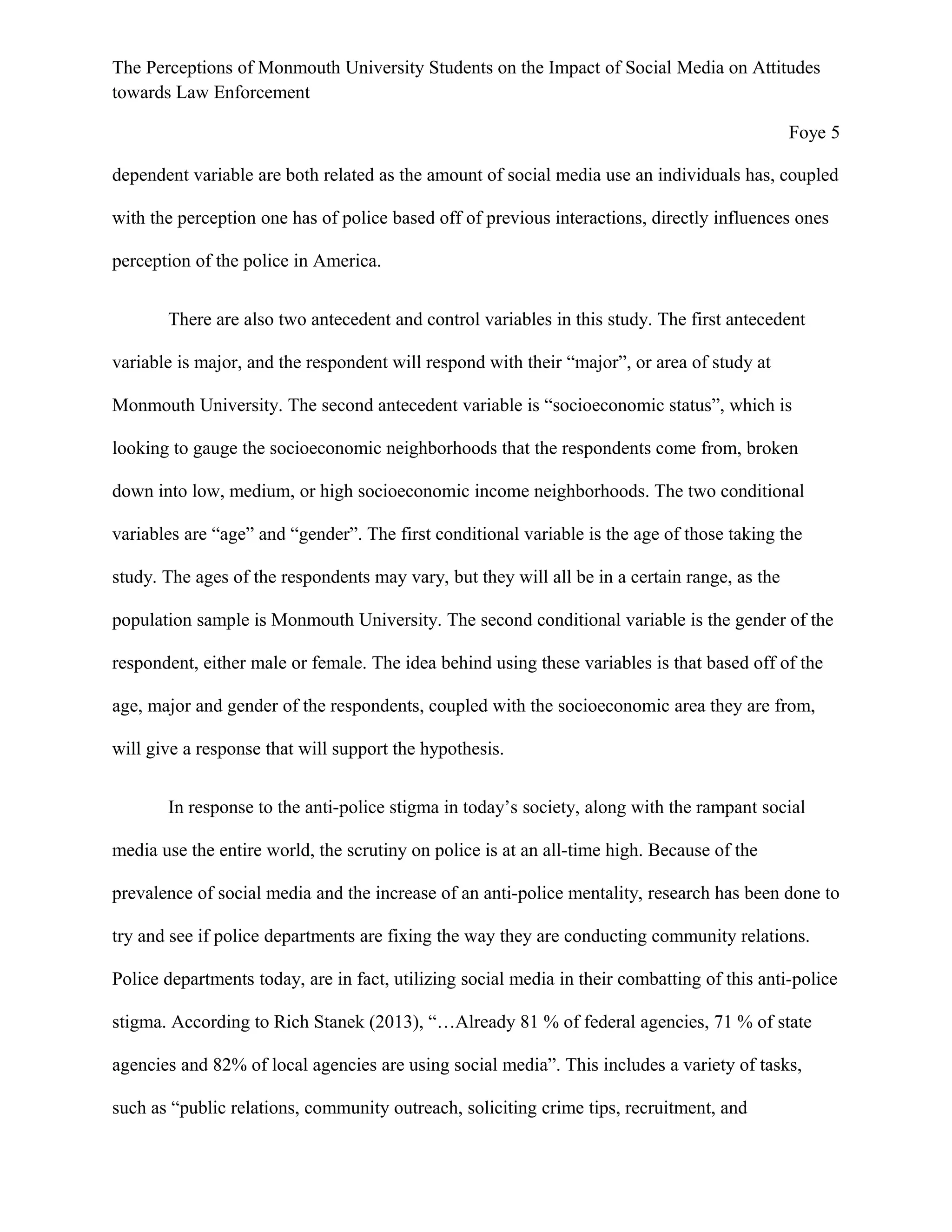 The Perceptions of Monmouth University Students on the Impact of Social Media on Attitudes
towards Law Enforcement
Foye 5
dependent variable are both related as the amount of social media use an individuals has, coupled
with the perception one has of police based off of previous interactions, directly influences ones
perception of the police in America.
There are also two antecedent and control variables in this study. The first antecedent
variable is major, and the respondent will respond with their “major”, or area of study at
Monmouth University. The second antecedent variable is “socioeconomic status”, which is
looking to gauge the socioeconomic neighborhoods that the respondents come from, broken
down into low, medium, or high socioeconomic income neighborhoods. The two conditional
variables are “age” and “gender”. The first conditional variable is the age of those taking the
study. The ages of the respondents may vary, but they will all be in a certain range, as the
population sample is Monmouth University. The second conditional variable is the gender of the
respondent, either male or female. The idea behind using these variables is that based off of the
age, major and gender of the respondents, coupled with the socioeconomic area they are from,
will give a response that will support the hypothesis.
In response to the anti-police stigma in today’s society, along with the rampant social
media use the entire world, the scrutiny on police is at an all-time high. Because of the
prevalence of social media and the increase of an anti-police mentality, research has been done to
try and see if police departments are fixing the way they are conducting community relations.
Police departments today, are in fact, utilizing social media in their combatting of this anti-police
stigma. According to Rich Stanek (2013), “…Already 81 % of federal agencies, 71 % of state
agencies and 82% of local agencies are using social media”. This includes a variety of tasks,
such as “public relations, community outreach, soliciting crime tips, recruitment, and
 