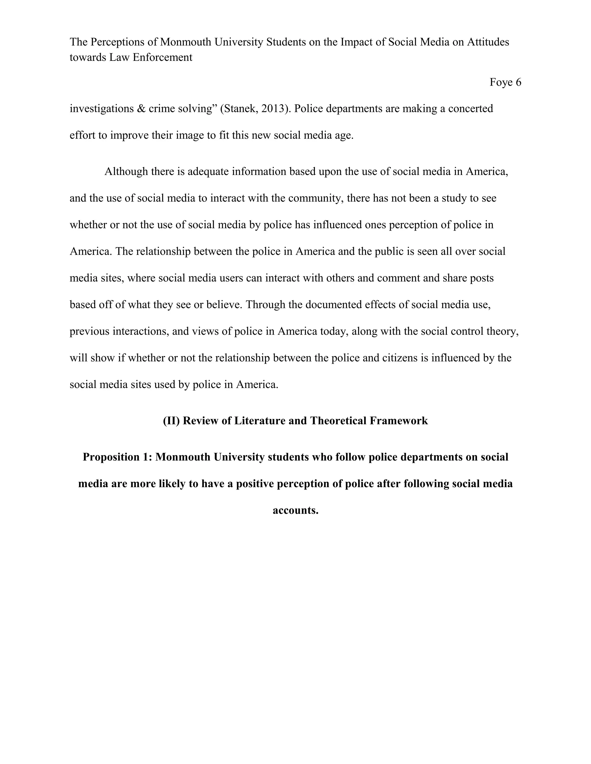 The Perceptions of Monmouth University Students on the Impact of Social Media on Attitudes
towards Law Enforcement
Foye 6
investigations & crime solving” (Stanek, 2013). Police departments are making a concerted
effort to improve their image to fit this new social media age.
Although there is adequate information based upon the use of social media in America,
and the use of social media to interact with the community, there has not been a study to see
whether or not the use of social media by police has influenced ones perception of police in
America. The relationship between the police in America and the public is seen all over social
media sites, where social media users can interact with others and comment and share posts
based off of what they see or believe. Through the documented effects of social media use,
previous interactions, and views of police in America today, along with the social control theory,
will show if whether or not the relationship between the police and citizens is influenced by the
social media sites used by police in America.
(II) Review of Literature and Theoretical Framework
Proposition 1: Monmouth University students who follow police departments on social
media are more likely to have a positive perception of police after following social media
accounts.
 