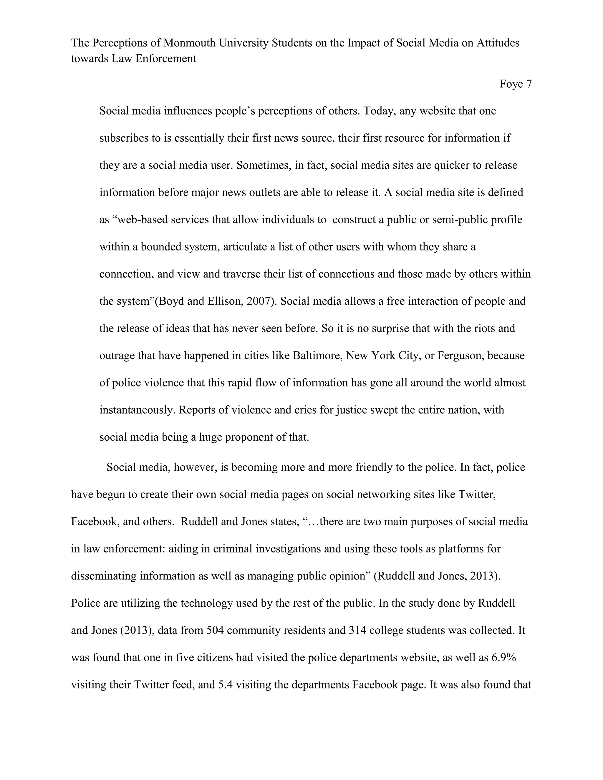 The Perceptions of Monmouth University Students on the Impact of Social Media on Attitudes
towards Law Enforcement
Foye 7
Social media influences people’s perceptions of others. Today, any website that one
subscribes to is essentially their first news source, their first resource for information if
they are a social media user. Sometimes, in fact, social media sites are quicker to release
information before major news outlets are able to release it. A social media site is defined
as “web-based services that allow individuals to construct a public or semi-public profile
within a bounded system, articulate a list of other users with whom they share a
connection, and view and traverse their list of connections and those made by others within
the system”(Boyd and Ellison, 2007). Social media allows a free interaction of people and
the release of ideas that has never seen before. So it is no surprise that with the riots and
outrage that have happened in cities like Baltimore, New York City, or Ferguson, because
of police violence that this rapid flow of information has gone all around the world almost
instantaneously. Reports of violence and cries for justice swept the entire nation, with
social media being a huge proponent of that.
Social media, however, is becoming more and more friendly to the police. In fact, police
have begun to create their own social media pages on social networking sites like Twitter,
Facebook, and others. Ruddell and Jones states, “…there are two main purposes of social media
in law enforcement: aiding in criminal investigations and using these tools as platforms for
disseminating information as well as managing public opinion” (Ruddell and Jones, 2013).
Police are utilizing the technology used by the rest of the public. In the study done by Ruddell
and Jones (2013), data from 504 community residents and 314 college students was collected. It
was found that one in five citizens had visited the police departments website, as well as 6.9%
visiting their Twitter feed, and 5.4 visiting the departments Facebook page. It was also found that
 