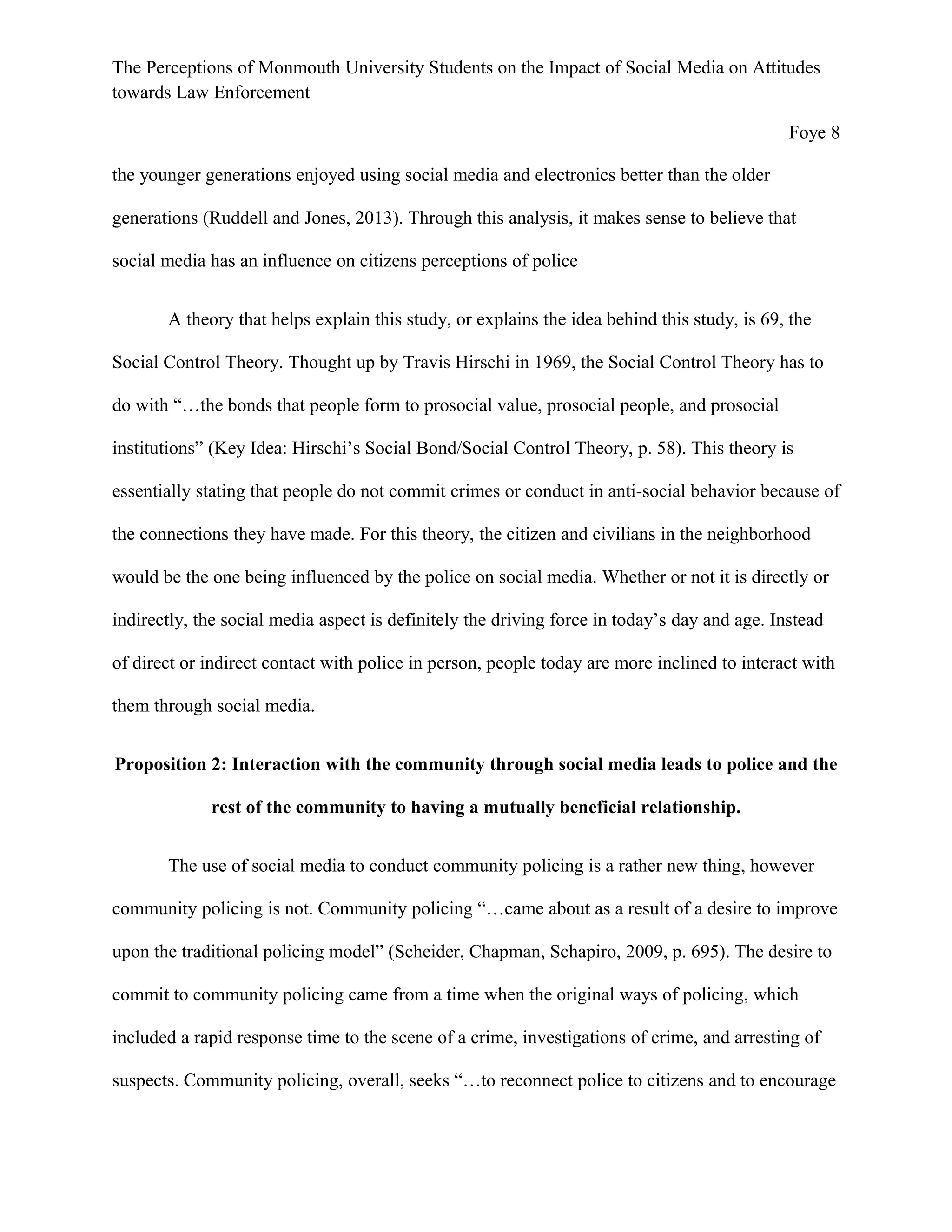 The Perceptions of Monmouth University Students on the Impact of Social Media on Attitudes
towards Law Enforcement
Foye 8
the younger generations enjoyed using social media and electronics better than the older
generations (Ruddell and Jones, 2013). Through this analysis, it makes sense to believe that
social media has an influence on citizens perceptions of police
A theory that helps explain this study, or explains the idea behind this study, is 69, the
Social Control Theory. Thought up by Travis Hirschi in 1969, the Social Control Theory has to
do with “…the bonds that people form to prosocial value, prosocial people, and prosocial
institutions” (Key Idea: Hirschi’s Social Bond/Social Control Theory, p. 58). This theory is
essentially stating that people do not commit crimes or conduct in anti-social behavior because of
the connections they have made. For this theory, the citizen and civilians in the neighborhood
would be the one being influenced by the police on social media. Whether or not it is directly or
indirectly, the social media aspect is definitely the driving force in today’s day and age. Instead
of direct or indirect contact with police in person, people today are more inclined to interact with
them through social media.
Proposition 2: Interaction with the community through social media leads to police and the
rest of the community to having a mutually beneficial relationship.
The use of social media to conduct community policing is a rather new thing, however
community policing is not. Community policing “…came about as a result of a desire to improve
upon the traditional policing model” (Scheider, Chapman, Schapiro, 2009, p. 695). The desire to
commit to community policing came from a time when the original ways of policing, which
included a rapid response time to the scene of a crime, investigations of crime, and arresting of
suspects. Community policing, overall, seeks “…to reconnect police to citizens and to encourage
 
