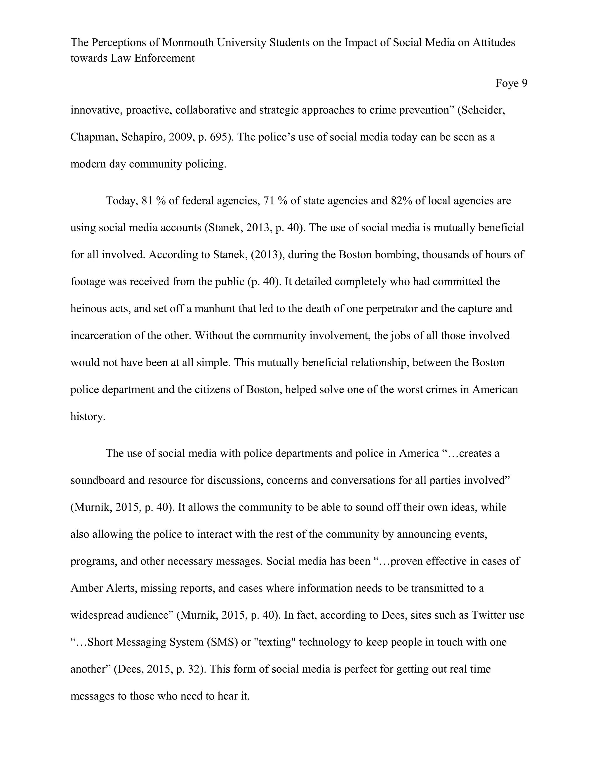 The Perceptions of Monmouth University Students on the Impact of Social Media on Attitudes
towards Law Enforcement
Foye 9
innovative, proactive, collaborative and strategic approaches to crime prevention” (Scheider,
Chapman, Schapiro, 2009, p. 695). The police’s use of social media today can be seen as a
modern day community policing.
Today, 81 % of federal agencies, 71 % of state agencies and 82% of local agencies are
using social media accounts (Stanek, 2013, p. 40). The use of social media is mutually beneficial
for all involved. According to Stanek, (2013), during the Boston bombing, thousands of hours of
footage was received from the public (p. 40). It detailed completely who had committed the
heinous acts, and set off a manhunt that led to the death of one perpetrator and the capture and
incarceration of the other. Without the community involvement, the jobs of all those involved
would not have been at all simple. This mutually beneficial relationship, between the Boston
police department and the citizens of Boston, helped solve one of the worst crimes in American
history.
The use of social media with police departments and police in America “…creates a
soundboard and resource for discussions, concerns and conversations for all parties involved”
(Murnik, 2015, p. 40). It allows the community to be able to sound off their own ideas, while
also allowing the police to interact with the rest of the community by announcing events,
programs, and other necessary messages. Social media has been “…proven effective in cases of
Amber Alerts, missing reports, and cases where information needs to be transmitted to a
widespread audience” (Murnik, 2015, p. 40). In fact, according to Dees, sites such as Twitter use
“…Short Messaging System (SMS) or "texting" technology to keep people in touch with one
another” (Dees, 2015, p. 32). This form of social media is perfect for getting out real time
messages to those who need to hear it.
 