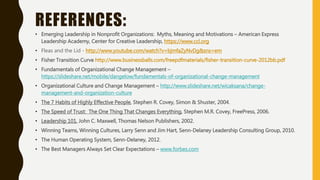 REFERENCES:
• Emerging Leadership in Nonprofit Organizations: Myths, Meaning and Motivations – American Express
Leadership Academy, Center for Creative Leadership, https://www.ccl.org
• Fleas and the Lid - http://www.youtube.com/watch?v=bjmfaZyNvDg&sns=em
• Fisher Transition Curve http://www.businessballs.com/freepdfmaterials/fisher-transition-curve-2012bb.pdf
• Fundamentals of Organizational Change Management –
https://slideshare.net/mobile/dangelow/fundamentals-of-organizational-change-management
• Organizational Culture and Change Management – http://www.slideshare.net/wicaksana/change-
management-and-organization-culture
• The 7 Habits of Highly Effective People, Stephen R. Covey, Simon & Shuster, 2004.
• The Speed of Trust: The One Thing That Changes Everything, Stephen M.R. Covey, FreePress, 2006.
• Leadership 101, John C. Maxwell, Thomas Nelson Publishers, 2002.
• Winning Teams, Winning Cultures, Larry Senn and Jim Hart, Senn-Delaney Leadership Consulting Group, 2010.
• The Human Operating System, Senn-Delaney, 2012.
• The Best Managers Always Set Clear Expectations – www.forbes.com
 