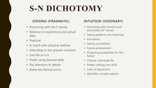 S-N DICHOTOMY
SENSING (PRAGMATIC)
• Perceiving with the 5 senses
• Reliance on experience and actual
data
• Practical
• In touch with physical realities
• Attending to the present moment
• Live life as it is
• Prefer using learned skills
• Pay attention to details
• Make few factual errors
INTUITION (VISIONARY)
• Perceiving with memory and
association (6th sense)
• Seeing patterns and meanings
• Innovation
• Seeing possibilities
• Future achievement
• Projecting possibilities for the
future
• Change, rearrange life
• Prefers adding new skills
• Look at big picture
• Identifies complex pattern
 