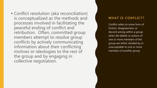 WHA T I S C ONFLI CT ?
• Conflict resolution (aka reconciliation)
is conceptualized as the methods and
processes involved in facilitating the
peaceful ending of conflict and
retribution. Often, committed group
members attempt to resolve group
conflicts by actively communicating
information about their conflicting
motives or ideologies to the rest of
the group and by engaging in
collective negotiation.
Conflict refers to some form of
friction, disagreement, or
discord arising within a group
when the beliefs or actions of
one or more members of the
group are either resisted by or
unacceptable to one or more
members of another group.
 