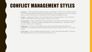 CONFLICT MANAGEMENT STYLES
• Competing - “I value the point being made more than our relationship.” “It's them or me.” “I've got to win this
one!” “I'm sure they will see it my way if they just think about it.” “I know I'm right.” This is the “I win, you lose”
position. A person whose actions are expressed this way is sometimes symbolized as a shark.
• Avoiding - “I will be quiet and listen.” “It's not that big a deal.” “I'd rather just forget it.” “It's not worth the
trouble.” “What difference could I make anyway?” “I lose, you lose.” A turtle.
• Accommodating - “I value our relationship more than this point.” “Let's just get this over with so we can get
on to other things.” “This tension is very uncomfortable. I'll just do what they want.” “Fine I give in, have it
your way.” “I lose, you win.” A teddy bear.
• Collaborating - “I'm sure if we work together we can come up with a better answer than either of us
individually.” “I'm not giving in yet, but I am willing to hear your opinion, and give you mine.” “I win, you win.”
An owl.
• Compromising - “This isn't important enough to fight over.” “I don't want to be unreasonable.” “If I give her
this, maybe she'll give me that.” “We could both live with that.” A fox.
 