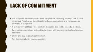 LACK OF COMMITMENT
• This stage can be accomplished when people have the ability to defy a lack of team
consensus. People want their ideas to be heard, understood, and considered, as
discussed in Stage Two.
• It is imperative at Stage Three to clarify the action that will be taken by the team.
• By avoiding assumptions and ambiguity, teams will make more critical and sounder
decisions.
• Clarity plus buy-in equals commitment.
• Any decision is better than no decision.
 