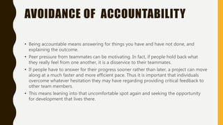 AVOIDANCE OF ACCOUNTABILITY
• Being accountable means answering for things you have and have not done, and
explaining the outcome.
• Peer pressure from teammates can be motivating. In fact, if people hold back what
they really feel from one another, it is a disservice to their teammates.
• If people have to answer for their progress sooner rather than later, a project can move
along at a much faster and more efficient pace. Thus it is important that individuals
overcome whatever hesitation they may have regarding providing critical feedback to
other team members.
• This means leaning into that uncomfortable spot again and seeking the opportunity
for development that lives there.
 