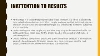 INATTENTION TO RESULTS
• At this stage it is critical that people be able to see the team as a whole in addition to
their individual contributions to it. When people solely pursue their individual interests,
the team identity is lost and conflict reemerges as a challenge to the team’s outcomes
and productivity.
• Understanding the roles people play and what they bring to the team is valuable, but
putting individual needs aside for the greater good of the project is what makes a
team exceptional.
• Once a team has completed a project, the public declaration of results is as important
as results-based rewards. Otherwise, people carry their experience into the next
project, and this in turn affects their ability to stay motivated.
 
