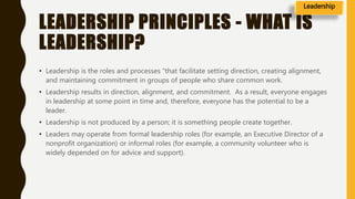 LEADERSHIP PRINCIPLES - WHAT IS
LEADERSHIP?
• Leadership is the roles and processes “that facilitate setting direction, creating alignment,
and maintaining commitment in groups of people who share common work.
• Leadership results in direction, alignment, and commitment. As a result, everyone engages
in leadership at some point in time and, therefore, everyone has the potential to be a
leader.
• Leadership is not produced by a person; it is something people create together.
• Leaders may operate from formal leadership roles (for example, an Executive Director of a
nonprofit organization) or informal roles (for example, a community volunteer who is
widely depended on for advice and support).
Leadership
 