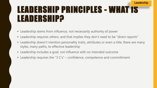 LEADERSHIP PRINCIPLES - WHAT IS
LEADERSHIP?
• Leadership stems from influence, not necessarily authority of power
• Leadership requires others, and that implies they don’t need to be “direct reports”
• Leadership doesn’t mention personality traits, attributes or even a title; there are many
styles, many paths, to effective leadership
• Leadership includes a goal, not influence with no intended outcome
• Leadership requires the “3 C’s” – confidence, competence and committment
Leadership
 