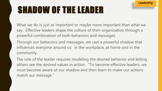 SHADOW OF THE LEADER
What we do is just as important or maybe more important than what we
say. Effective leaders shape the culture of their organization through a
powerful combination of both behaviors and messages.
Through our behaviors and messages, we cast a powerful shadow that
influences everyone around us: in the workplace, at home and in the
community.
The role of the leader requires modeling the desired behavior and letting
others see the desired values in action. “To become effective leaders, we
must become aware of our shadow and then learn to make our actions
match our message.”
Leadership
 