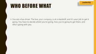 WHO BEFORE WHAT
• You are a bus driver. The bus, your company, is at a standstill, and it’s your job to get it
going. You have to decide where you're going, how you're going to get there, and
who's going with you.
Leadership
 