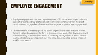 EMPLOYEE ENGAGEMENT
• Employee Engagement has been a growing area of focus for most organizations as
leadership teams and OD professionals become increasingly aware of the great
contribution of engaged employees (and the negative impact of low engagement).
• To be successful in meeting goals, no doubt organizations need effective leaders.
Running isolated engagement efforts in the absence of leadership development will
provide nothing but short-lived results. Conversely, an organization which focuses
solely on leadership development may find they do not develop a more engaged
workforce as a result.
Leadership
 