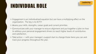 INDIVIDUAL ROLE
• Engagement is an individualized equation but can have a multiplying effect on the
organization. The key is to ACT!!!
• Assess your skills, strengths, career goals and current priorities.
• Communicate with your manager to ensure alignment and put together a plan on how
to address your personal engagement drivers to reach higher levels of contribution
and satisfaction.
• Take action — with your manager’s support start to change those items you can and
track your progress throughout the year.
Leadership
 