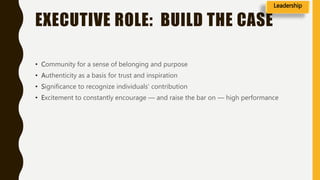 EXECUTIVE ROLE: BUILD THE CASE
• Community for a sense of belonging and purpose
• Authenticity as a basis for trust and inspiration
• Significance to recognize individuals’ contribution
• Excitement to constantly encourage — and raise the bar on — high performance
Leadership
 