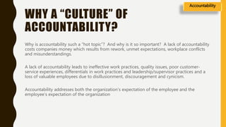 WHY A “CULTURE” OF
ACCOUNTABILITY?
Why is accountability such a “hot topic”? And why is it so important? A lack of accountability
costs companies money which results from rework, unmet expectations, workplace conflicts
and misunderstandings.
A lack of accountability leads to ineffective work practices, quality issues, poor customer-
service experiences, differentials in work practices and leadership/supervisor practices and a
loss of valuable employees due to disillusionment, discouragement and cynicism.
Accountability addresses both the organization’s expectation of the employee and the
employee’s expectation of the organization
Accountability
 