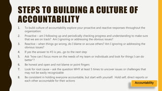 STEPS TO BUILDING A CULTURE OF
ACCOUNTABILITY
1. To build culture of accountability explore your proactive and reactive responses throughout the
organization:
2. Proactive – am I following up and periodically checking progress and understanding to make sure
that we are on track? Am I ignoring or addressing the obvious issues?
3. Reactive – when things go wrong, do I blame or accuse others? Am I ignoring or addressing the
obvious issues?
4. If yes the answer to #3 is yes…go to the next step
5. Ask “how can I focus more on the needs of my team or individuals and look for things I can do
better”?
6. Be honest and open and not blame or point fingers
7. Look for root cause – ask the question WHY at least 5 times to uncover issues or challenges that
may not be easily recognizable
8. Be consistent in holding everyone accountable, but start with yourself. Hold self, direct reports or
each other accountable for their actions
Accountability
 