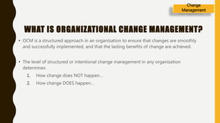 WHAT IS ORGANIZATIONAL CHANGE MANAGEMENT?
• OCM is a structured approach in an organization to ensure that changes are smoothly
and successfully implemented, and that the lasting benefits of change are achieved.
• The level of structured or intentional change management in any organization
determines
1. How change does NOT happen…
2. How change DOES happen…
Change
Management
 