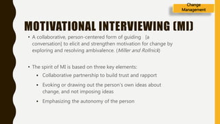MOTIVATIONAL INTERVIEWING (MI)
• A collaborative, person-centered form of guiding [a
conversation] to elicit and strengthen motivation for change by
exploring and resolving ambivalence. (Miller and Rollnick)
• The spirit of MI is based on three key elements:
 Collaborative partnership to build trust and rapport
 Evoking or drawing out the person‘s own ideas about
change, and not imposing ideas
 Emphasizing the autonomy of the person
Change
Management
 