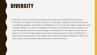 DIVERSITY
• Diversity is not a sometimes issue that only needs to be addressed sometimes.
Diversity is an always issue that needs to be cultivated, supported and reinforced. By
recognizing people’s similarities and differences, we can become better employees and
stronger leaders. In order to strengthen the sense of teamwork in the workplace, it is
vital that people have an understanding of diversity and to be able to communicate
about it. In order to help people learn how to recognize and correct stereotypes, to
find common ground and to be able to work with and celebrate difference within the
team, open communication about diversity must be fostered.
 