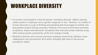 WORKPLACE DIVERSITY
• A common misconception is that the phrase "workplace diversity" defines meeting
certain quotas in employee race or gender categories. In fact, "diversity" as it relates to
human resources is a way of thinking and operating that encourages an entirely new
and positive outlook among coworkers. Diversity in the work environment promotes
acceptance, respect and teamwork. Companies that overcome certain diversity issues
often achieve greater productivity, profit and company morale.
• Workforce diversity and inclusion promotes employee productivity, retention, team
collaboration and commitment, all of which ultimately add value to the services
provided to clients.
 