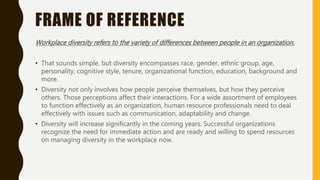 FRAME OF REFERENCE
Workplace diversity refers to the variety of differences between people in an organization.
• That sounds simple, but diversity encompasses race, gender, ethnic group, age,
personality, cognitive style, tenure, organizational function, education, background and
more.
• Diversity not only involves how people perceive themselves, but how they perceive
others. Those perceptions affect their interactions. For a wide assortment of employees
to function effectively as an organization, human resource professionals need to deal
effectively with issues such as communication, adaptability and change.
• Diversity will increase significantly in the coming years. Successful organizations
recognize the need for immediate action and are ready and willing to spend resources
on managing diversity in the workplace now.
 