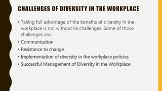 CHALLENGES OF DIVERSITY IN THE WORKPLACE
• Taking full advantage of the benefits of diversity in the
workplace is not without its challenges. Some of those
challenges are:
• Communication
• Resistance to change
• Implementation of diversity in the workplace policies
• Successful Management of Diversity in the Workplace
 