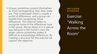 I NC L US I ON
A C T I VI T I ES
• Groups sometimes present themselves
as more homogeneous than they really
are. That underneath there is usually a
world of differences, and a group can
benefit from recognizing those
differences. This exercise helps us
recognize some of the differences here
in the group. We go about it in a special
way because in the trainer's view the
larger culture sometimes makes it
difficult to acknowledge differences. By
creating a structure for this exercise we
support the objective.
Exercise:
“Walking
Across the
Room”
 