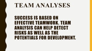 TEAM ANALYSES
SUCCESS IS BASED ON
EFFECTIVE TEAMWORK. TEAM
ANALYSIS CAN HELP DETECT
RISKS AS WELL AS THE
POTENTIALS FOR DEVELOPMENT.
 