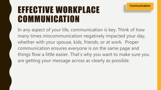 EFFECTIVE WORKPLACE
COMMUNICATION
In any aspect of your life, communication is key. Think of how
many times miscommunication negatively impacted your day,
whether with your spouse, kids, friends, or at work. Proper
communication ensures everyone is on the same page and
things flow a little easier. That’s why you want to make sure you
are getting your message across as clearly as possible.
Communication
 