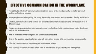 EFFECTIVE COMMUNICATION IN THE WORKPLACE
• The ability to effectively communicate with others is one of the most powerful tools for personal
and/or professional success.
• Most people are challenged by the many day-to-day interactions with co-workers, family, and friends.
• Emotion, communication and conflict are present in all human interactions and affects each of us in
different ways.
• Everyone manages emotion, communication and conflict from habit – patterns and styles developed
early in life and over time.
• 80% of problems in the workplace are communication related
• One of the quickest ways to alienate yourself from other people is to communicate unsuccessfully.
• Effective communication empowers you to influence others.
• Your capacity to communicate is often seen as an indicator of your ability and intelligence.
 